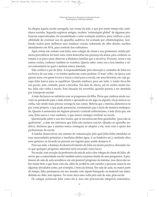 lia chegou àquela escola carregada, nas costas da mãe, e que por muito tempo não cami-
nhava sozinha. Segundo registros antigos, recebeu "estimulação global" de algumas pro-
fessoras especializadas; foi encaminhada a uma avaliação auditiva, para verificar a pos-
sibilidade de eventual uso de aparelho auditivo; foi avaliada por oftalmologistas, rece-
bendo óculos para melhorar seus resíduos visuais, sobretudo do olho direito; recebeu
atendimento em AVA, para controle dos esfíncteres.
Após entrar em contato com Júlia, seus colegas de classe e sua professora, minha pri-
meira providência foi fazer uma visita domiciliar em presença da aluna, para conhecer os
irmãos e os pais e para observar a dinâmica familiar que a envolvia. Procurei, nessa e em
outras visitas, conhecer também os vizinhos. Queria saber como era a teia familiar e só-
cio-comunitária na qual a menina estava inserida.
Não conheci o pai de Júlia. A responsabilidade pela educação e cuidados de Júlia era
exclusiva de sua mãe, e os irmãos ajudavam como podiam. O mais velho, na época com
quinze anos, era quem levava e trazia a irmã para a escola, em uma bicicleta, em cuja ga-
rupa Júlia lutava para se equilibrar. Quando tombava para um lado, o irmão dava-lhe
um puxão, sem, contudo, parar a bicicleta. Em dias de chuva, sol ou ventos muito for-
tes, Júlia não vinha à escola. Esta situação foi revertida, quando passou a ser atendida
por transporte escolar.
A mãe declarava-se satisfeita com os progressos da filha. Dizia que, embora ainda cur-
vada ou pendendo para o lado direito e apoiando-se em algo ou alguém, ela já andava so-
zinha, não sendo mais preciso carregá-la nas costas. Referia que a menina alimentava-se
por conta própria, o que pude presenciar, constatando que o fazia de maneira inadequa-
da. Quanto à autonomia em higiene pessoal e controle esfincteriano, a mãe dizia que, em
casa, Júlia usava o vaso sanitário, o que nunca consegui verificar na escola.
Questionada sobre o uso dos óculos, que se encontravam bem guardados "para não se
quebrarem", a mãe me informou que Júlia não aceitava usá-los. Quanto ao aparelho au-
ditivo, declarou que a menina nunca conseguiu se adaptar a ele, nem com o apoio dos
profissionais da escola.
A família desenvolveu um sistema de comunicação pelo qual Júlia tinha atendidas as
suas necessidades primárias e imediatas (beber água, ir ao banheiro etc.), emitindo altos
sons guturais ou levando as pessoas aos lugares para aonde desejava ir.
Para sua mãe, o balanço do desenvolvimento de Júlia era muito positivo, deixando cla-
ro que qualquer progresso adicional seria encarado como lucro.
Na escola, com exceção da professora da sala de aula e dos colegas da classe de Júlia, ob-
servei que a comunidade escolar também estava surpresa diante de seus progressos. A pro-
fessora de sala de aula acreditava em um possível progresso da menina, mas dizia não sa-
ber muito bem o que fazer com ela, além de acolhê-la com carinho e procurar inseri-la em
algumas atividades como, por exemplo, a hora da leitura. Em sala de aula, na maior parte
do tempo, Júlia permanecia em seu mundo, com algum brinquedo ou material nas mãos,
deitada no chão, sem sapatos. Às vezes dava uma volta pela sala de aula, pela escola.
Os colegas aceitavam Júlia como ela é, mas não procuravam integrá-la sistematica-
A Educação Especial na Perspectiva da Inclusão Escolar
Surdocegueira e Deficiência Múltipla
37
Marcos Seesp-Mec Fasciculo V.qxd 28/10/2010 11:14 Page 37
 