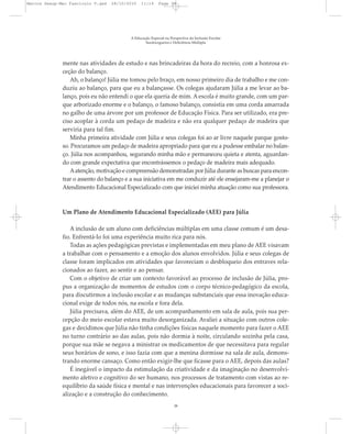 mente nas atividades de estudo e nas brincadeiras da hora do recreio, com a honrosa ex-
ceção do balanço.
Ah, o balanço! Júlia me tomou pelo braço, em nosso primeiro dia de trabalho e me con-
duziu ao balanço, para que eu a balançasse. Os colegas ajudaram Júlia a me levar ao ba-
lanço, pois eu não entendi o que ela queria de mim. A escola é muito grande, com um par-
que arborizado enorme e o balanço, o famoso balanço, consistia em uma corda amarrada
no galho de uma árvore por um professor de Educação Física. Para ser utilizado, era pre-
ciso acoplar à corda um pedaço de madeira e não era qualquer pedaço de madeira que
serviria para tal fim.
Minha primeira atividade com Júlia e seus colegas foi ao ar livre naquele parque gosto-
so. Procuramos um pedaço de madeira apropriado para que eu a pudesse embalar no balan-
ço. Júlia nos acompanhou, segurando minha mão e permaneceu quieta e atenta, aguardan-
do com grande expectativa que encontrássemos o pedaço de madeira mais adequado.
Aatenção, motivação e compreensão demonstradas por Júlia durante as buscas para encon-
trar o assento do balanço e a sua iniciativa em me conduzir até ele ensejaram-me a planejar o
Atendimento Educacional Especializado com que iniciei minha atuação como sua professora.
Um Plano de Atendimento Educacional Especializado (AEE) para Júlia
A inclusão de um aluno com deficiências múltiplas em uma classe comum é um desa-
fio. Enfrentá-lo foi uma experiência muito rica para nós.
Todas as ações pedagógicas previstas e implementadas em meu plano de AEE visavam
a trabalhar com o pensamento e a emoção dos alunos envolvidos. Júlia e seus colegas de
classe foram implicados em atividades que favoreciam o desbloqueio dos entraves rela-
cionados ao fazer, ao sentir e ao pensar.
Com o objetivo de criar um contexto favorável ao processo de inclusão de Júlia, pro-
pus a organização de momentos de estudos com o corpo técnico-pedagógico da escola,
para discutirmos a inclusão escolar e as mudanças substanciais que essa inovação educa-
cional exige de todos nós, na escola e fora dela.
Júlia precisava, além do AEE, de um acompanhamento em sala de aula, pois sua per-
cepção do meio escolar estava muito desorganizada. Avaliei a situação com outros cole-
gas e decidimos que Júlia não tinha condições físicas naquele momento para fazer o AEE
no turno contrário ao das aulas, pois não dormia à noite, circulando sozinha pela casa,
porque sua mãe se negava a ministrar os medicamentos de que necessitava para regular
seus horários de sono, e isso fazia com que a menina dormisse na sala de aula, demons-
trando enorme cansaço. Como então exigir-lhe que ficasse para o AEE, depois das aulas?
É inegável o impacto da estimulação da criatividade e da imaginação no desenvolvi-
mento afetivo e cognitivo do ser humano, nos processos de tratamento com vistas ao re-
equilíbrio da saúde física e mental e nas intervenções educacionais para favorecer a soci-
alização e a construção do conhecimento.
A Educação Especial na Perspectiva da Inclusão Escolar
Surdocegueira e Deficiência Múltipla
38
Marcos Seesp-Mec Fasciculo V.qxd 28/10/2010 11:14 Page 38
 