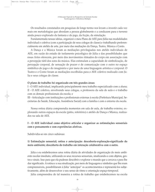 Os resultados constatados em pesquisas de longo termo nos levam a investir cada vez
mais em metodologias que abordam a pessoa globalmente e a conduzem para o terreno
ainda pouco explorado da fantasia e do jogo, da ficção, da simulação.
Fundamentada nessas idéias, organizei o meu Plano de AEE para Júlia nas modalidades
individual e coletiva (com a participação de seus colegas de classe) e trabalhando preferen-
cialmente em ateliês de arte, por meio das mediações da Dança, Teatro, Música e Conto.
A Dança e a Música foram as mediações privilegiadas nos ateliês individuais de
AEE, em razão do estado de isolamento psicológico de Júlia e das possibilidades que
essas Artes oferecem, por meio dos movimentos ritmados do corpo em associação com
a percepção tátil dos sons da música. Elas estimulam a capacidade de simbolização, de
percepção corporal, de sensação de prazer e de comunicação com o outro no espaço
simbólico do jogo e do imaginário e por meio de uma linguagem artística e corporal. O
Teatro e o Conto foram as mediações escolhidas para o AEE coletivo realizado com Jú-
lia e seus colegas de classe.
O plano de trabalho foi organizado em três grandes áreas:
I - O AEE individual, implicando principalmente meu trabalho especializado com a aluna;
II - O AEE coletivo, envolvendo seus colegas, a professora da sala de aula e o trabalho
com os demais profissionais da escola; e
III - Articulação com instituições e profissionais externas à escola (Prefeitura Municipal, Se-
cretarias da Saúde, Educação, Assistência Social) com a família e com o entorno da escola.
Nossa rotina diária compreendia momentos em sala de aula, de trabalho externo, ex-
plorando outros espaços da escola (pátio, refeitório) e ateliês de Dança e Música, realiza-
dos na sala de AEE.
I - O AEE individual como objetivo articular e organizar as estimulações sensoriais
com o pensamento e com experiências afetivas.
Subdividia-se em cinco subáreas:
1) Estimulação sensorial; rotina e antecipação: descoberta-exploração-significado do
meio ambiente; descoberta do trabalho em interação colaborativa com o outro.
Júlia e eu estabelecemos uma rotina diária de atividades de organização do meio ambi-
ente escolar imediato, utilizando os seus recursos sensoriais, sinalizando-o com objetos, ges-
tos e sinais. Isso para que ela pudesse descobrir e explorar o mundo que a cercava e para lhe
dar significado. Arotina e a sua sinalização, por meio de linguagens e símbolos que lhe eram
compreensíveis, possibilitaram à Júlia "antecipar" os acontecimentos e representá-los subje-
tivamente, além de desenvolver o seu senso de ritmo e orientação espaço-temporal.
Júlia compreendeu de tal maneira a rotina de trabalho que estabelecemos na escola
A Educação Especial na Perspectiva da Inclusão Escolar
Surdocegueira e Deficiência Múltipla
39
Marcos Seesp-Mec Fasciculo V.qxd 28/10/2010 11:14 Page 39
 