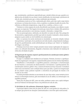 que, recentemente, a professora especializada que a atende relatou-me que, quando a se-
qüência das atividades da sua classe é muito modificada, ela interrompe a professora de
sala de aula, insistindo para que a rotina combinada seja retomada.
Caminhamos muito ao ar livre, explorando pelo cheiro, pelo tato e pelo corpo inteiro
as texturas e as formas das árvores, a terra, as pedras e as plantas do pátio da escola. Des-
cobrimos as diferentes temperaturas, o jogo de luz e sombras, a chuva e o sol.
Visitamos os vários espaços da escola, descobrindo suas funções, seus objetos e as pes-
soas que os ocupavam. Nos lugares da escola que nunca havia visitado, Júlia penetrava
livremente, percorrendo-o com interesse, tocando e cheirando, e sempre feliz.
Nós nos preocupávamos, sobretudo, em descobrir os nomes de tudo. Sim, porque Jú-
lia necessitava, urgentemente, perceber que tudo no mundo é nomeado e, dessa maneira,
preparar-se para aceder ao nível simbólico da comunicação.
Júlia e as pessoas da escola mostraram-se encantadas ao travarem relações mútuas
mais próximas. A princípio, ela se pendurava em todo mundo, comportamento inadequa-
do que foi, paulatinamente, sendo substituído por um abraço e um "cheiro" ou "lambida",
até chegar a um abraço.
O balanço da árvore esteve sempre presente nessas nossas explorações do espaço es-
colar e era utilizado diariamente, chegando a funcionar como indicador de mudança de
rotina das atividades de pátio.
2) Organização do esquema corporal: aperfeiçoamento da coordenação motora global e
fina; orientação espacial.
O corpo é a realidade mais imediata do ser humano. Portanto, favorecer o aperfeiçoa-
mento da organização e do esquema corporal de Júlia pareceu-me de extrema importância.
Trabalhamos a verticalidade e o equilíbrio postural; a articulação e a harmonização
de movimentos; a autonomia em deslocamentos e movimentos; o aperfeiçoamento das
coordenações motoras: global e fina; o desenvolvimento da força muscular. Considerei
todos esses movimentos como condição básica para que Júlia, a partir da reorganização
de seu próprio corpo, pudesse expandir a consciência da percepção do mesmo e do
mundo ao seu redor.
Foi dada prioridade absoluta ao movimento de suas duas mãos, numa tentativa de di-
minuir as estereotipias motoras, pela necessidade do uso de ambas, na comunicação e no
equilíbrio postural.
Nesta área do plano de AEE, como em todas, pudemos contar com a ajuda indispen-
sável do Professor de Educação Física e da professora de sala de aula.
3) Atividades de vida autônoma; alimentação; higiene; vestuário.
O principal objetivo desta área do plano de AEE foi a auto-gestão da vida prática. Is-
so sempre que possível em situações contextualizadas e com forte apelo motivacional.
A Educação Especial na Perspectiva da Inclusão Escolar
Surdocegueira e Deficiência Múltipla
40
Marcos Seesp-Mec Fasciculo V.qxd 28/10/2010 11:14 Page 40
 