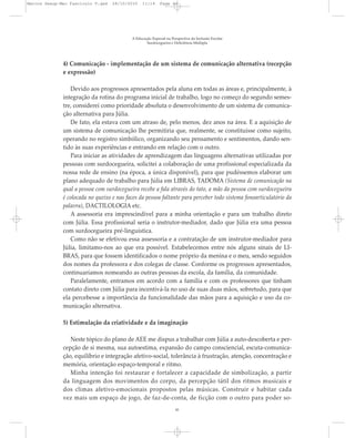 4) Comunicação - implementação de um sistema de comunicação alternativa (recepção
e expressão)
Devido aos progressos apresentados pela aluna em todas as áreas e, principalmente, à
integração da rotina do programa inicial de trabalho, logo no começo do segundo semes-
tre, considerei como prioridade absoluta o desenvolvimento de um sistema de comunica-
ção alternativa para Júlia.
De fato, ela estava com um atraso de, pelo menos, dez anos na área. E a aquisição de
um sistema de comunicação lhe permitiria que, realmente, se constituísse como sujeito,
operando no registro simbólico, organizando seu pensamento e sentimentos, dando sen-
tido às suas experiências e entrando em relação com o outro.
Para iniciar as atividades de aprendizagem das linguagens alternativas utilizadas por
pessoas com surdocegueira, solicitei a colaboração de uma profissional especializada da
nossa rede de ensino (na época, a única disponível), para que pudéssemos elaborar um
plano adequado de trabalho para Júlia em LIBRAS, TADOMA (Sistema de comunicação na
qual a pessoa com surdocegueira recebe a fala através do tato, a mão da pessoa com surdocegueira
é colocada no queixo e nas faces da pessoa faltante para perceber todo sistema fonoarticulatório da
palavra), DACTILOLOGIA etc.
A assessoria era imprescindível para a minha orientação e para um trabalho direto
com Júlia. Essa profissional seria o instrutor-mediador, dado que Júlia era uma pessoa
com surdocegueira pré-linguística.
Como não se efetivou essa assessoria e a contratação de um instrutor-mediador para
Júlia, limitamo-nos ao que era possível. Estabelecemos entre nós alguns sinais de LI-
BRAS, para que fossem identificados o nome próprio da menina e o meu, sendo seguidos
dos nomes da professora e dos colegas de classe. Conforme os progressos apresentados,
continuaríamos nomeando as outras pessoas da escola, da família, da comunidade.
Paralelamente, entramos em acordo com a família e com os professores que tinham
contato direto com Júlia para incentivá-la no uso de suas duas mãos, sobretudo, para que
ela percebesse a importância da funcionalidade das mãos para a aquisição e uso da co-
municação alternativa.
5) Estimulação da criatividade e da imaginação
Neste tópico do plano de AEE me dispus a trabalhar com Júlia a auto-descoberta e per-
cepção de si mesma, sua autoestima, expansão do campo consciencial, escuta-comunica-
ção, equilíbrio e integração afetivo-social, tolerância à frustração, atenção, concentração e
memória, orientação espaço-temporal e ritmo.
Minha intenção foi restaurar e fortalecer a capacidade de simbolização, a partir
da linguagem dos movimentos do corpo, da percepção tátil dos ritmos musicais e
dos climas afetivo-emocionais propostos pelas músicas. Construir e habitar cada
vez mais um espaço de jogo, de faz-de-conta, de ficção com o outro para poder so-
A Educação Especial na Perspectiva da Inclusão Escolar
Surdocegueira e Deficiência Múltipla
41
Marcos Seesp-Mec Fasciculo V.qxd 28/10/2010 11:14 Page 41
 