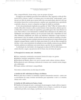 nhar, compartilhando, foram metas a que me propus alcançar.
Os objetivos que estabeleci para Júlia eram ambiciosos. Mas, seguindo a trilha de Win-
nicott (1975), é preciso "sonhar" as crianças, pois é no esteio deste "sonho-projeto", guia-
das por um olhar de adulto que se pousa sobre elas com positividade, pleno de vida, que
elas podem desenvolver recursos pessoais e ampliar suas capacidades para, aprendendo
a aprender, educar-se, crescer e conquistar um lugar de cidadã na sociedade.
A Arte está profundamente implicada nas questões do "olhar"! Olhar do homem sobre o
mundo, olhar sobre si mesmo e sobre os outros homens. Como educadores, sabemos que nos-
so olhar sobre os alunos se traduz em expectativas, que podem gerar vida e fazer florescer ou
secar. Pude verificar e viver intensamente a realidade dessa afirmação nos dez últimos anos,
trabalhando com mediações artísticas, que me provaram ainda mais a importância do meu
olhar. Sobretudo, trabalhando com alunos com deficiência, habituados a reagir mecânica e
passivamente à vida. Na verdade, eu tinha de lhes oferecer um olhar de confiança e de admi-
ração, como condição inerente ao próprio processo de nossos planos de criação artística, já que
ninguém consegue libertar o poder de criação preso dentro de si sob um olhar carregado de
dúvidas. A Arte, como instrumento de mediação em meu trabalho, ensinou-me que, definiti-
vamente, podemos ser ambiciosos com nossos alunos e que eles vão nos surpreender.
A estimulação da criatividade e da imaginação no plano de AEE de Júlia baseou-se no
roteiro descrito a seguir, cujo percurso não foi linear, mas em forma de espiral:
6) Percepção de si mesma: auto - descoberta.
Física: respiração; constituição; movimento; formas do corpo; voz; gestos.
Subjetiva: emoções; sentimentos; vivências.
Descoberta do Mundo: olhar e ver; ouvir e escutar; sentir: odores, texturas, sabores.
Descoberta do outro: diferenças; confronto de si mesmo com o mundo; escuta; integra-
ção; colaboração.
Criação artística: individual e compartilhada.
Este roteiro se desenvolveu em dois tipos de ateliês:
a) Ateliês de AEE -individuais de Dança e de Música
Ouvir pelo tato os ritmos e as melodias; explorar instrumentos musicais - contar com
os movimentos do corpo; inventar movimentos para representar o som e a si mesmo;
dançar com o outro.
b) Ateliês de AEE-coletivos de Teatro e Conto
Trabalho de formação de ator e construção do personagem; criação coletiva; improvi-
sação; textos de autor; representação; trabalhar com os rituais e as palavras do grupo
constituído por Júlia, seus colegas, a professora da sala de aula e eu.
A Educação Especial na Perspectiva da Inclusão Escolar
Surdocegueira e Deficiência Múltipla
42
Marcos Seesp-Mec Fasciculo V.qxd 28/10/2010 11:14 Page 42
 