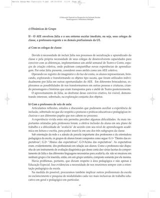 c) Dinâmicas de Grupo
II - O AEE envolveu Júlia e o seu entorno escolar imediato, ou seja, seus colegas de
classe, a professora-regente e os demais profissionais da UE.
a) Com os colegas de classe:
Devido à necessidade de incluir Júlia nos processos de socialização e aprendizado da
classe e pela própria necessidade de seus colegas de desenvolverem capacidades para
conviver com as diferenças, implementamos um ateliê semanal de Teatro e Conto, espa-
ços de criação coletiva, onde puderam compartilhar novas experiências de aprendiza-
gem. Por estar Júlia presente, considerei esses ateliês como um AEE coletivo.
Operando no registro do imaginário e do faz-de-conta, os alunos representaram, brin-
cando, explorando e transformando os objetos tipo sucata, que foram utilizados indivi-
dualmente por Júlia em outras oportunidades do AEE. Em diferentes brincadeiras, ex-
ploramos as possibilidades de nos transformarmos em outras pessoas e criaturas, crian-
do personagens e histórias que eram transpostos para o ateliê de Teatro posteriormente.
O aproveitamento de Júlia, ao desfrutar desse convívio criativo, foi visível, demons-
trando interesse, sobretudo, na exploração conjunta dos objetos.
b) Com a professora de sala de aula:
Articulamos reflexões, estudos e discussões que pudessem auxiliar a experiência de
inclusão, sobretudo no que diz respeito a posturas e práticas educativas e pedagógicas in-
clusivas e aos diferentes papéis que nos cabem no processo.
A experiência vivida entre nós permitiu perceber algumas dificuldades. As mais im-
portantes relatadas pela professora foram: a efetiva inclusão da aluna em seu plano de
trabalho e a dificuldade de "avaliá-la" de acordo com seu nível de aprendizagem acadê-
mica em leitura e escrita, para poder inseri-la em uns dos três subgrupos da classe.
Sob orientação da rede e a adesão de parcela importante dos professores e da orientadora
pedagógica da escola, os grupos de alunos foram compostos como segue: G-1= "Dentro das ex-
pectativas"; G-2= "Abaixo das expectativas"; G-3=Acima das expectativas". As expectativas
eram, evidentemente, dos profissionais em relação aos alunos. Como a professora não dispu-
nha de um instrumento de avaliação diagnóstica que desse conta das várias facetas do compor-
tamento de Júlia e das diferentes linguagens necessárias para avaliá-la, ela não se encaixou em
nenhum grupo e foi inserida, então, em um grupo unitário, composto somente por ela mesma.
Havia problemas, portanto, que diziam respeito à área pedagógica e não apenas à
Educação Especial. Isso evidenciou a necessidade de nos reunirmos sempre com a orien-
tação pedagógica da escola.
Na medida do possível, procuramos também implicar outros profissionais da escola
no esclarecimento e pesquisa de modalidades cada vez mais inclusivas de trabalho edu-
cativo em geral e pedagógico em particular.
A Educação Especial na Perspectiva da Inclusão Escolar
Surdocegueira e Deficiência Múltipla
43
Marcos Seesp-Mec Fasciculo V.qxd 28/10/2010 11:14 Page 43
 