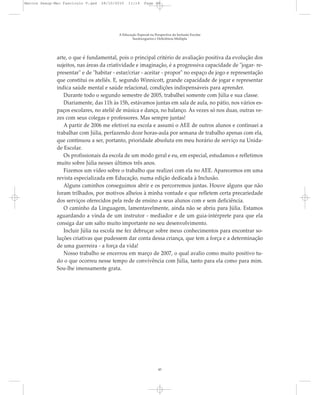 arte, o que é fundamental, pois o principal critério de avaliação positiva da evolução dos
sujeitos, nas áreas da criatividade e imaginação, é a progressiva capacidade de "jogar- re-
presentar" e de "habitar - estar/criar - aceitar - propor" no espaço de jogo e representação
que constitui os ateliês. E, segundo Winnicott, grande capacidade de jogar e representar
indica saúde mental e saúde relacional, condições indispensáveis para aprender.
Durante todo o segundo semestre de 2005, trabalhei somente com Júlia e sua classe.
Diariamente, das 11h às 15h, estávamos juntas em sala de aula, no pátio, nos vários es-
paços escolares, no ateliê de música e dança, no balanço. Às vezes só nos duas, outras ve-
zes com seus colegas e professores. Mas sempre juntas!
A partir de 2006 me efetivei na escola e assumi o AEE de outros alunos e continuei a
trabalhar com Júlia, perfazendo doze horas-aula por semana de trabalho apenas com ela,
que continuou a ser, portanto, prioridade absoluta em meu horário de serviço na Unida-
de Escolar.
Os profissionais da escola de um modo geral e eu, em especial, estudamos e refletimos
muito sobre Júlia nesses últimos três anos.
Fizemos um vídeo sobre o trabalho que realizei com ela no AEE. Aparecemos em uma
revista especializada em Educação, numa edição dedicada à Inclusão.
Alguns caminhos conseguimos abrir e os percorremos juntas. Houve alguns que não
foram trilhados, por motivos alheios à minha vontade e que refletem certa precariedade
dos serviços oferecidos pela rede de ensino a seus alunos com e sem deficiência.
O caminho da Linguagem, lamentavelmente, ainda não se abriu para Júlia. Estamos
aguardando a vinda de um instrutor - mediador e de um guia-intérprete para que ela
consiga dar um salto muito importante no seu desenvolvimento.
Incluir Júlia na escola me fez debruçar sobre meus conhecimentos para encontrar so-
luções criativas que pudessem dar conta dessa criança, que tem a força e a determinação
de uma guerreira - a força da vida!
Nosso trabalho se encerrou em março de 2007, o qual avalio como muito positivo tu-
do o que ocorreu nesse tempo de convivência com Júlia, tanto para ela como para mim.
Sou-lhe imensamente grata.
A Educação Especial na Perspectiva da Inclusão Escolar
Surdocegueira e Deficiência Múltipla
45
Marcos Seesp-Mec Fasciculo V.qxd 28/10/2010 11:14 Page 45
 