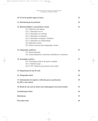 10. O uso do quadro negro ou lousa 21
11. Movimentação do professor 22
12. Material didático: características visuais 23
12.1. Materiais com figuras
12.1.1. Alterações na cor
12.1.2. Alterações no contraste
12.1.3. Alterações no tamanho
12.1.4. Alterações no ângulo e distância
12.1.5. Alterações na complexidade
12.2. Materiais escritos
12.3. Outros recursos para adequações visuais
13. Adequações auditivas 27
13.1. Posicionamento
13.2. Guias-intérpretes, instrutores mediadores e monitores
14. Tecnologia assistiva 27
14.1. Tecnologia assistiva de apoio à audição
14.1.1. Sistema Loops
14.1.2. TTY- Telefone para pessoas com surdez
15. Organização da sala de aula 28
16. Adequações táteis 28
17. Instrumentos de registro e reflexões para os professores 29
de AEE e sala comum
18. Relato de um caso de aluno com surdocegueira em escola comum 35
Considerações finais 46
Referências 47
Para saber mais 48
A Educação Especial na Perspectiva da Inclusão Escolar
Surdocegueira e Deficiência Múltipla
6
Marcos Seesp-Mec Fasciculo V.qxd 28/10/2010 11:13 Page 6
 