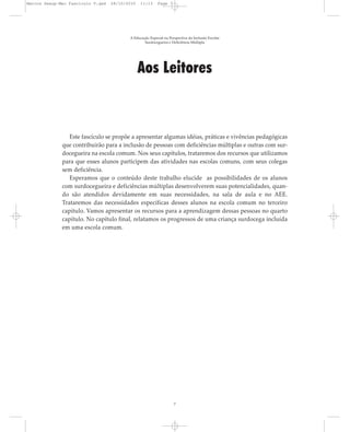 Aos Leitores
Este fascículo se propõe a apresentar algumas idéias, práticas e vivências pedagógicas
que contribuirão para a inclusão de pessoas com deficiências múltiplas e outras com sur-
docegueira na escola comum. Nos seus capítulos, trataremos dos recursos que utilizamos
para que esses alunos participem das atividades nas escolas comuns, com seus colegas
sem deficiência.
Esperamos que o conteúdo deste trabalho elucide as possibilidades de os alunos
com surdocegueira e deficiências múltiplas desenvolverem suas potencialidades, quan-
do são atendidos devidamente em suas necessidades, na sala de aula e no AEE.
Trataremos das necessidades específicas desses alunos na escola comum no terceiro
capítulo. Vamos apresentar os recursos para a aprendizagem dessas pessoas no quarto
capítulo. No capítulo final, relatamos os progressos de uma criança surdocega incluída
em uma escola comum.
A Educação Especial na Perspectiva da Inclusão Escolar
Surdocegueira e Deficiência Múltipla
7
Marcos Seesp-Mec Fasciculo V.qxd 28/10/2010 11:13 Page 7
 