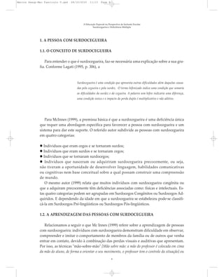1. A PESSOA COM SURDOCEGUEIRA
1.1. O CONCEITO DE SURDOCEGUEIRA
Para entender o que é surdocegueira, faz-se necessária uma explicação sobre a sua gra-
fia. Conforme Lagati (1995, p. 306), a
Surdocegueira é uma condição que apresenta outras dificuldades além daquelas causa-
das pela cegueira e pela surdez. O termo hifenizado indica uma condição que somaria
as dificuldades da surdez e da cegueira. A palavra sem hífen indicaria uma diferença,
uma condição única e o impacto da perda dupla é multiplicativo e não aditivo.
Para McInnes (1999), a premissa básica é que a surdocegueira é uma deficiência única
que requer uma abordagem específica para favorecer a pessoa com surdocegueira e um
sistema para dar este suporte. O referido autor subdivide as pessoas com surdocegueira
em quatro categorias:
Indivíduos que eram cegos e se tornaram surdos;
Indivíduos que eram surdos e se tornaram cegos;
Indivíduos que se tornaram surdocegos;
Indivíduos que nasceram ou adquiriram surdocegueira precocemente, ou seja,
não tiveram a oportunidade de desenvolver linguagem, habilidades comunicativas
ou cognitivas nem base conceitual sobre a qual possam construir uma compreensão
de mundo.
O mesmo autor (1999) relata que muitos indivíduos com surdocegueira congênita ou
que a adquiram precocemente têm deficiências associadas como: físicas e intelectuais. Es-
tas quatro categorias podem ser agrupadas em Surdocegos Congênitos ou Surdocegos Ad-
quiridos. E dependendo da idade em que a surdocegueira se estabeleceu pode-se classifi-
cá-la em Surdocegos Pré-lingüísticos ou Surdocegos Pós-lingüísticos.
1.2. A APRENDIZAGEM DAS PESSOAS COM SURDOCEGUEIRA
Relacionamos a seguir o que Mc Innes (1999) refere sobre a aprendizagem de pessoas
com surdocegueira: indivíduos com surdocegueira demonstram dificuldade em observar,
compreender e imitar o comportamento de membros da família ou de outros que venha
entrar em contato, devido à combinação das perdas visuais e auditivas que apresentam.
Por isso, as técnicas "mão-sobre-mão" [Mão sobre mão: a mão do professor é colocada em cima
da mão do aluno, de forma a orientar o seu movimento, o professor tem o controle da situação] ou
A Educação Especial na Perspectiva da Inclusão Escolar
Surdocegueira e Deficiência Múltipla
8
Marcos Seesp-Mec Fasciculo V.qxd 28/10/2010 11:13 Page 8
 