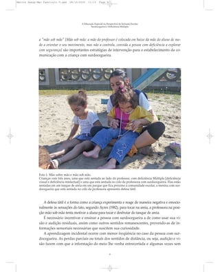 a "mão sob mão" [Mão sob mão: a mão do professor é colocada em baixo da mão do aluno de mo-
do a orientar o seu movimento, mas não a controla, convida a pessoa com deficiência a explorar
com segurança] são importantes estratégias de intervenção para o estabelecimento da co-
municação com a criança com surdocegueira.
A Educação Especial na Perspectiva da Inclusão Escolar
Surdocegueira e Deficiência Múltipla
9
Foto 1. Mão sobre mão e mão sob mão.
Crianças com três anos, uma que está sentada ao lado do professor, com deficiência Múltipla [deficiência
visual e deficiência intelectual] e uma que está sentada no colo da professora com surdocegueira. Elas estão
sentadas em um tanque de areia em um parque que fica próximo a comunidade escolar, a menina com sur-
docegueira que está sentada no colo da professora apresenta defesa tátil.
A defesa tátil é a forma como a criança experimenta e reage de maneira negativa e emocio-
nalmente às sensações do tato, segundo Ayres (1982), para tocar na areia, a professora na posi-
ção mão sob mão tenta motivar a aluna para tocar e desfrutar do tanque de areia.
É necessário incentivar e ensinar a pessoa com surdocegueira a de como usar sua vi-
são e audição residuais, assim como outros sentidos remanescentes, provendo-as de in-
formações sensoriais necessárias que suscitem sua curiosidade.
A aprendizagem incidental ocorre com menor freqüência no caso da pessoa com sur-
docegueira. As perdas parciais ou totais dos sentidos de distância, ou seja, audição e vi-
são fazem com que a informação do meio lhe venha entrecortada e algumas vezes sem
Marcos Seesp-Mec Fasciculo V.qxd 28/10/2010 11:13 Page 9
 