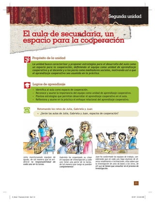 11
La unidad busca caracterizar y proponer estrategias para el desarrollo del aula como
un espacio para la cooperación, deﬁniendo al equipo como unidad de aprendizaje
cooperativo y al docente y a los pares como mediadores sociales, motivando así a que
el aprendizaje cooperativo sea asumido en la práctica.
Propósito de la unidad
• Identiﬁca al aula como espacio de cooperación.
• Reconoce y asume la importancia del equipo como unidad de aprendizaje cooperativo.
• Plantea estrategias que permitan desarrollar el aprendizaje cooperativo en el aula.
• Reﬂexiona y asume en la práctica el enfoque relacional del aprendizaje cooperativo.
Logros de aprendizaje
Retomando los retos de Julia, Gabriela y Juan
• ¿Serán las aulas de Julia, Gabriela y Juan, espacios de cooperación?
Gabriela ha organizado su clase
en equipos de investigación y cada
uno tiene una parte de la tarea,
de tal manera que luego se puedan
complementar.
Julia monitoreando equipos de
ayuda, de tal manera que se evi-
dencie la responsabilidad de
cada uno en la tarea.
Juan ha conformado los equipos de trabajo, con-
siderando que en cada uno haya alumnos de di-
verso rendimiento e inclinaciones, ellos saben que
la investigación de unos da bases a los otros, de
allí que se tienen que consultar en el proceso de
investigación.
Segunda unidad
El aula de secundaria, un
espacio para la cooperación
Z_Serie 1 Fasciculo 6.indd Sec1:13Z_Serie 1 Fasciculo 6.indd Sec1:13 8/1/07 9:10:25 AM8/1/07 9:10:25 AM
 