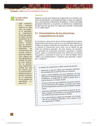 Pedagogía / Serie 1: Nuevos paradigmas educativos
12
Veamos...
Organizar el aula como espacio de cooperación no es sencillo, pre-
senta sus diﬁcultades. Los estudiantes llegan a clases con capacida-
des y conocimientos ampliamente divergentes, utilizan estrategias
personales diferentes y, en general, no dominan las competencias
de base que hay que poner en juego para aprender, relacionadas
con el “saber hacer”.
2.1 Características de las situaciones
cooperativas en el aula
En la práctica, estructurar de una forma cooperativa el apren-
dizaje dentro del aula es utilizar con una finalidad didáctica el
trabajo en equipos reducidos de estudiantes, para aprovechar
al máximo la interacción entre ellos, con el objeto de que
todos los miembros aprendan. De esta manera, los estudian-
tes: aprenden los contenidos escolares y aprenden a trabajar
juntos, como un contenido escolar más. Dicho de una manera
muy gráfica, utilizando el título de un libro de Robert Slavin
(1985) y sus colaboradores: “cooperar para aprender y apren-
der a cooperar”.
Un espacio de cooperación se debe caracterizar porque:
• Desarrolla un tipo de trabajo que favorezca relaciones
de interdependencia positiva entre sus miembros.
• Asigna a cada estudiante una tarea individual, de cuya
realización y resultado deberá responsabilizarse ante sus
compañeros. La asignación de tareas la puede llevar a
cabo el docente o el propio equipo.
• Favorece dinámicas que posibilitan frecuentes situacio-
nes de interacción entre iguales, de manera que surjan
de forma espontánea numerosas oportunidades de ayuda
mutua.
• Desarrolla habilidades comunicativas y técnicas de tra-
bajo en equipo, que permiten a los estudiantes manejar
los conﬂictos que surjan durante el trabajo.
• Da la oportunidad al equipo de participar en la evalua-
ción de los resultados obtenidos y de la manera como
han organizado el trabajo.
Lo que sabes
del tema
• ¿Qué caracterís-
ticas saltantes
observas en cada
caso, con respec-
to al aprendiza-
je cooperativo?
¿Crees que alguno
es mejor? ¿En qué
situaciones de tu
área utilizarías
dichas estrate-
gias de aprendi-
zaje cooperativo?
• ¿Identiﬁcas las
características de
un aula como es-
pacio de coopera-
ción? ¿Alguna vez
has organizado los
equipos de traba-
jo para desarro-
llar un aprendi-
zaje cooperativo?
¿Cuáles han sido
los criterios para
su conformación?
• ¿Sabías que hay un
proceso evolutivo
en el desarrollo
de los equipos de
aprendizaje co-
operativo?
Z_Serie 1 Fasciculo 6.indd Sec1:14Z_Serie 1 Fasciculo 6.indd Sec1:14 8/1/07 9:10:40 AM8/1/07 9:10:40 AM
 