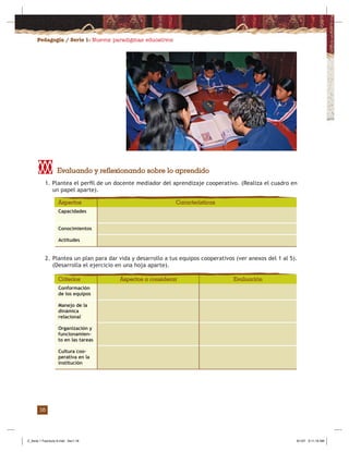 Pedagogía / Serie 1: Nuevos paradigmas educativos
16
1. Plantea el perﬁl de un docente mediador del aprendizaje cooperativo. (Realiza el cuadro en
un papel aparte).
2. Plantea un plan para dar vida y desarrollo a tus equipos cooperativos (ver anexos del 1 al 5).
(Desarrolla el ejercicio en una hoja aparte).
Capacidades
Conocimientos
Actitudes
Aspectos Características
Conformación
de los equipos
Manejo de la
dinámica
relacional
Organización y
funcionamien-
to en las tareas
Cultura coo-
perativa en la
institución
Criterios EvaluaciónAspectos a considerar
Evaluando y reflexionando sobre lo aprendido
Z_Serie 1 Fasciculo 6.indd Sec1:18Z_Serie 1 Fasciculo 6.indd Sec1:18 8/1/07 9:11:18 AM8/1/07 9:11:18 AM
 