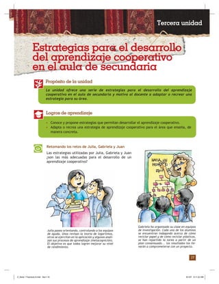 17
La unidad ofrece una serie de estrategias para el desarrollo del aprendizaje
cooperativo en el aula de secundaria y motiva al docente a adaptar o recrear una
estrategia para su área.
Propósito de la unidad
• Conoce y propone estrategias que permitan desarrollar el aprendizaje cooperativo.
• Adapta o recrea una estrategia de aprendizaje cooperativo para el área que enseña, de
manera concreta.
Logros de aprendizaje
Retomando los retos de Julia, Gabriela y Juan
Las estrategias utilizadas por Julia, Gabriela y Juan
¿son las más adecuadas para el desarrollo de un
aprendizaje cooperativo?
Julia pasea orientando, controlando a los equipos
de ayuda. Unos revisan la teoría de logaritmos,
otros se ejercitan en la aplicación y algunos anali-
zan sus procesos de aprendizaje (metacognición).
El objetivo es que todos logren mejorar su nivel
de rendimiento.
Gabriela ha organizado su clase en equipos
de investigación. Cada uno de los alumnos
se encuentran indagando acerca de cómo
reciclar papel y de cómo reciclar plásticos,
se han repartido la tarea a partir de un
plan consensuado... los resultados los lle-
varán a comprometerse con un proyecto.
Tercera unidad
Estrategias para el desarrollo
del aprendizaje cooperativo
en el aula de secundaria
Z_Serie 1 Fasciculo 6.indd Sec1:19Z_Serie 1 Fasciculo 6.indd Sec1:19 8/1/07 9:11:22 AM8/1/07 9:11:22 AM
 