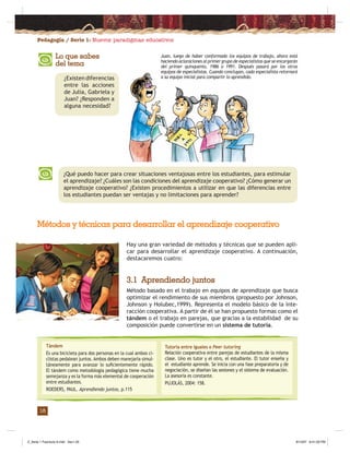 Pedagogía / Serie 1: Nuevos paradigmas educativos
18
¿Qué puedo hacer para crear situaciones ventajosas entre los estudiantes, para estimular
el aprendizaje? ¿Cuáles son las condiciones del aprendizaje cooperativo? ¿Cómo generar un
aprendizaje cooperativo? ¿Existen procedimientos a utilizar en que las diferencias entre
los estudiantes puedan ser ventajas y no limitaciones para aprender?
Hay una gran variedad de métodos y técnicas que se pueden apli-
car para desarrollar el aprendizaje cooperativo. A continuación,
destacaremos cuatro:
3.1 Aprendiendo juntos
Método basado en el trabajo en equipos de aprendizaje que busca
optimizar el rendimiento de sus miembros (propuesto por Johnson,
Johnson y Holubec,1999). Representa el modelo básico de la inte-
racción cooperativa. A partir de él se han propuesto formas como el
tándem o el trabajo en parejas, que gracias a la estabilidad de su
composición puede convertirse en un sistema de tutoría.
Métodos y técnicas para desarrollar el aprendizaje cooperativo
Tándem
Es una bicicleta para dos personas en la cual ambos ci-
clistas pedalean juntos. Ambos deben manejarla simul-
táneamente para avanzar lo suﬁcientemente rápido.
El tándem como metodología pedagógica tiene mucha
semejanza y es la forma más elemental de cooperación
entre estudiantes.
ROEDERS, PAUL. Aprendiendo juntos, p.115
Tutoría entre iguales o Peer tutoring
Relación cooperativa entre parejas de estudiantes de la misma
clase. Uno es tutor y el otro, el estudiante. El tutor enseña y
el estudiante aprende. Se inicia con una fase preparatoria y de
negociación, se diseñan las sesiones y el sistema de evaluación.
La asesoría es constante.
PUJOLÁS, 2004: 158.
Lo que sabes
del tema
¿Existen diferencias
entre las acciones
de Julia, Gabriela y
Juan? ¿Responden a
alguna necesidad?
Juan, luego de haber conformado los equipos de trabajo, ahora está
haciendo aclaraciones al primer grupo de especialistas que se encargarán
del primer quinquenio, 1986 a 1991. Después pasará por los otros
equipos de especialistas. Cuando concluyan, cada especialista retornará
a su equipo inicial para compartir lo aprendido.
Z_Serie 1 Fasciculo 6.indd Sec1:20Z_Serie 1 Fasciculo 6.indd Sec1:20 8/13/07 8:41:00 PM8/13/07 8:41:00 PM
 