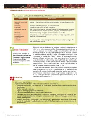 Pedagogía / Serie 1: Nuevos paradigmas educativos
30
¿Qué capacidades de ÁREA , CAPACIDADES ESPECÍFICAS y ACTITUDES debemos tener en cuenta?
Indicadores
Analizan y eligen entre diversas alternativas de trabajo, con seguridad y convicción.
Investigan los hechos y principios, así como la realidad.
Exploran, innovan, hacen uso de su imaginación.
Leen e interpretan espacios, gráﬁcos e imágenes. Ordenan y organizan conceptos,
ideas, hechos alrededor de ellos. Relacionan, comparan, asocian e interaccionan.
Desarrollan el trabajo en equipo, repartiendo la tarea con equidad.
Cumple cada uno con la tarea asignada. Desarrollan un trabajo responsable. Contri-
buyen con la entrega a tiempo.
Asumen una postura crítica ante la problemática planteada. Realizan analogías. Plan-
tean alternativas de solución.
Autonomía, asertividad
y diálogo
Indagación y
creatividad
Comprensión espacial
Identidad
Convivencia,
responsabilidad y
cooperación
Juicio crítico
Criterios
Asimismo, las recompensas en relación a los principios motivacio-
nales en el proceso de consolidar al equipo es otro aspecto que se
requiere trabajar con mucho cuidado, se suele utilizar el reconoci-
miento público en el que puede participar toda la clase, también
se pueden conceder puntos o “pases” por haber alcanzado o supe-
rado metas en equipo. Los “pases”, aparte de ser un estímulo para
quienes se hagan acreedores a ellos, podrá generar en los alumnos
un sentimiento de autonomía y responsabilidad, que los llevará a
tomar decisiones y asumir consecuencias. Pero la satisfacción en el
desarrollo de la tarea o del aprendizaje y en el logro de la meta es
uno de los aspectos en que más se debe incidir.
La experiencia acumulada del docente resulta de vital importancia
para implementar esta práctica evaluativa en el aprendizaje co-
operativo. Si bien se ha intentado presentar pautas que orienten y
esclarezcan el proceso de evaluar el aprendizaje cooperativo, esta
es una tarea por hacerse y construirse permanentemente, es un
reto para mejorar su práctica.
Para reflexionar
¿Cómo sueles plantear la
metacognición? ¿Propón una
forma para el aprendizaje
cooperativo? ¿De qué
manera recompensas a tus
alumnos?
Actividad
✔ Llevemos a la práctica...
Implementa en tu trabajo cotidiano el aprendizaje cooperativo:
• Identiﬁca un problema, una necesidad en tus alumnos, (utiliza un instrumento de evaluación
diagnóstica).
• Plantea una meta a alcanzar.
• Elige una estrategia (prepara los materiales).
• Conforma tus equipos (elabora una propuesta de contrato).
• Planiﬁca el proceso de acompañamiento y monitorea (diseña tus instrumentos de evaluación pro-
cesual, tanto de consolidación del equipo como de desarrollo del aprendizaje, pueden ser instru-
mentos metacognitivos).
• Organiza el compartir ﬁnal (elabora instrumentos para la evaluación, autoevaluación y coeva-
luación de resultados y productos, de manera individual y en equipo, así como un sistema de
recompensas).
Z_Serie 1 Fasciculo 6.indd Sec1:32Z_Serie 1 Fasciculo 6.indd Sec1:32 8/1/07 9:12:14 AM8/1/07 9:12:14 AM
 