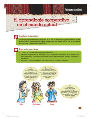 3
La unidad pretende brindar una visión de lo que es el aprendizaje cooperativo, bases
e importancia desde una concepción cooperativa del mundo actual con el ﬁn de que
sea valorado y asumido en la práctica.
Propósito de la unidad
• Clariﬁca el concepto de aprendizaje cooperativo.
• Reconoce el signiﬁcado de la concepción del aprendizaje cooperativo en el mundo actual
y se compromete con el desarrollo de los valores que ella implica: diálogo, convivencia y
solidaridad.
• Identiﬁca y valora las bases y la importancia del aprendizaje cooperativo.
Logros de aprendizaje
“Los
estudiantes
tienen poco interés
por participar, por
comprometerse con el Consejo
Estudiantil, y si reaﬁrmamos la
identiﬁcación con el COES a
través de indagar
cómo surgió”.
Julia Gabriela Juan
Primera unidad
El aprendizaje cooperativo
en el mundo actual
“Mis
alumnos
muestran desarrollos
muy desiguales en el
estudio y aplicación de
logaritmos, si los organizo
en grupos heterogéneos,
podrán nivelarse, se
ayudarán”.
“Quisiera que
mis alumnos trabajen
en un proyecto de reciclaje,
pero no se ponen de acuerdo...
y si investigan partiendo de
sus discrepancias, podrán
dialogar, llegar a un
consenso”.
Z_Serie 1 Fasciculo 6.indd Sec1:5Z_Serie 1 Fasciculo 6.indd Sec1:5 8/1/07 9:09:57 AM8/1/07 9:09:57 AM
 