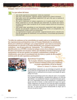 Pedagogía / Serie 1: Nuevos paradigmas educativos
4
“La falta de confianza en las autoridades en nuestro país se ve reflejada en
las organizaciones participativas como el Consejo Estudiantil, los estudiantes
tienen poco interés por participar, por comprometerse” pero Juan se encuentra
entusiasmado en rescatar al Consejo Estudiantil como proyecto de formación
ciudadana, cree él que podría ser interesante. “Y si reafirmamos la
identificación con el COES a través de indagar acerca de su historia, pero son
20 años y las fuentes son escasas; habría que identificar fuentes y repartirse
quinquenios, tal vez por grados y en equipos, motivándolos a trabajar en
colaboración, para que el conocimiento sea de todos y a partir de ello puedan
sentirse parte de este organismo participativo”.
Aprendizaje Cooperativo
“Es el empleo didáctico de grupos reducidos en los
que los alumnos trabajan juntos para maximizar
su propio aprendizaje y el de los demás”.
Johnson, D., Johnson, R . y Holubec, E.(1999)
El aprendizaje cooperativo es una estrategia de gestión del aula
que se basa en la organización de los estudiantes en grupos hete-
rogéneos para la realización de las tareas y actividades de apren-
dizaje en el aula.
Este tipo de aprendizaje parte de la idea de reunir a los estudian-
tes en grupos heterogéneos, considerando el género y el ritmo de
aprendizaje. Los estudiantes trabajan conjuntamente para apren-
der a ser responsables tanto de sus compañeras y compañeros de
grupo como de sí mismos. La idea central de lo que es el apren-
dizaje cooperativo se resume en una frase que podría entenderse
como la aﬁrmación derivada de la perspectiva de complejidad,
que dice “la suma de las partes interactuando es mejor que la
suma de las partes solas”.
Lo que sabes del tema
• ¿Has tenido experiencias semejantes? ¿Cómo las resolviste?
• ¿Has visto a otros docentes organizar equipos cooperativos? ¿Cómo lo hicieron?
• ¿Qué sabes acerca del aprendizaje cooperativo? ¿En qué crees que se sustenta el
aprendizaje cooperativo?
• ¿Por qué es importante el trabajo cooperativo en el mundo actual? ¿Es el apren-
dizaje cooperativo la vía más adecuada para desarrollar los valores que nuestra
sociedad necesita? ¿Qué concepción de ser humano subyace detrás de una postura
cooperativa?
• ¿Solo puede haber aprendizaje en una interacción cooperativa? ¿Qué ventajas nos
plantea una percepción cooperativa del aprendizaje frente a la competición y al
individualismo? ¿Cuáles serían sus limitaciones?
• ¿La organización en equipos, para aprender cooperativamente será la solución a los
retos de aprendizaje de rendimiento, de conocimiento y de actitudes que presentan
estos alumnos?
Z_Serie 1 Fasciculo 6.indd Sec1:6Z_Serie 1 Fasciculo 6.indd Sec1:6 8/1/07 9:10:05 AM8/1/07 9:10:05 AM
 