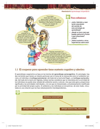Fascículo 6: Aprendizaje cooperativo
5
Para reflexionar
• ¿Julia, Gabriela y Juan
serán conscientes
del sentido de
esta estrategia de
aprendizaje?
• ¿Desde tu área crees que
puedes aplicarla? ¿Frente
a qué situaciones?
¿Cómo?
• ¿Habrá sustento u otras
experiencias sobre esto?
1.1 El cooperar para aprender tiene sustento cognitivo y afectivo
El aprendizaje cooperativo se basa en las teorías del aprendizaje sociocognitivo. En psicología, hay
dos corrientes que tienen un interés particular por el tema de la interacción entre el ambiente (so-
cial) y el individuo: el enfoque psicosocial, derivado de la teoría de Piaget, y el enfoque sociocultu-
ral, derivado de la teoría de Vigotsky. Ambas teorías consideran que la naturaleza de la actividad de
los individuos no puede estar aislada del ambiente social y cultural, sino que este guía y proporciona
signiﬁcado a las actividades individuales, a la vez que es interpretado y simultáneamente modiﬁcado
por la actividad del propio sujeto. El ambiente y los individuos se encuentran, de este modo, vincu-
lados en una relación que los hace absolutamente interdependientes.
APRENDIZAJE SOCIOCOGNITIVO
ENFOQUE SOCIOCULTURAL (VIGOTSKY)ENFOQUE PSICOSOCIAL (PIAGET)
“Piaget
señalaba en su
teoría aspectos tanto del
desarrollo cognitivo como
del moral, así como algunas
nociones sociales, lo que me
podría ayudar a llegar a
metas consensuadas”.
“Creo haber
leído algo de lo que
quiero hacer, cuando revisaba
las experiencias de la Escuela Nueva:
Winnetka o Plan Dalton o Celestine
Freinet y los equipos de
estudio-ayuda”.
“Vigotsky planteaba que
hay que distinguir entre lo que el
alumno es capaz de aprender y hacer por sí
solo y lo que es capaz de aprender con la ayuda
de otras personas, lo que deﬁne como
Zona de Desarrollo Próximo o
ZDP. Sobre esta base conformaré los
equipos de investigación”.
Z_Serie 1 Fasciculo 6.indd Sec1:7Z_Serie 1 Fasciculo 6.indd Sec1:7 8/1/07 9:10:06 AM8/1/07 9:10:06 AM
 