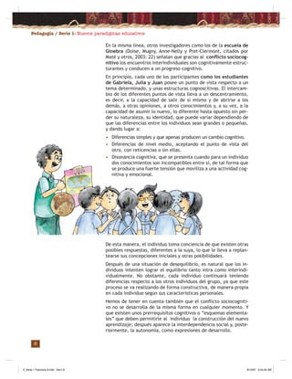 Pedagogía / Serie 1: Nuevos paradigmas educativos
6
En la misma línea, otros investigadores como los de la escuela de
Ginebra (Doise, Mugny, Anne-Nelly y Pret-Clermont, citados por
Maté y otros, 2003: 22) señalan que gracias al conﬂicto sociocog-
nitivo los encuentros interindividuales son cognitivamente estruc-
turantes y conducen a un progreso cognitivo.
En principio, cada uno de los participantes como los estudiantes
de Gabriela, Julia y Juan posee un punto de vista respecto a un
tema determinado, y unas estructuras cognoscitivas. El intercam-
bio de los diferentes puntos de vista lleva a un descentramiento,
es decir, a la capacidad de salir de sí mismo y de abrirse a los
demás, a otras opiniones, a otros conocimientos y, a su vez, a la
capacidad de asumir lo nuevo, lo diferente hasta opuesto sin per-
der su naturaleza, su identidad, que puede variar dependiendo de
que las diferencias entre los individuos sean grandes o pequeñas,
y dando lugar a:
• Diferencias simples y que apenas producen un cambio cognitivo.
• Diferencias de nivel medio, aceptando el punto de vista del
otro, con reticencias o sin ellas.
• Disonancia cognitiva, que se presenta cuando para un individuo
dos conocimientos son incompatibles entre sí, de tal forma que
se produce una fuerte tensión que moviliza a una actividad cog-
nitiva y emocional.
De esta manera, el individuo toma conciencia de que existen otras
posibles respuestas, diferentes a la suya, lo que le lleva a replan-
tearse sus concepciones iniciales y otras posibilidades.
Después de una situación de desequilibrio, es natural que los in-
dividuos intenten lograr el equilibrio tanto intra como interindi-
vidualmente. No obstante, cada individuo continuará teniendo
diferencias respecto a los otros individuos del grupo, ya que este
proceso se va realizando de forma constructiva, de manera propia
en cada individuo según sus características personales.
Hemos de tener en cuenta también que el conﬂicto sociocogniti-
vo no se desarrolla de la misma forma en cualquier momento. Y
que existen unos prerrequisitos cognitivos o “esquemas elementa-
les” que deben permitirle al individuo la construcción del nuevo
aprendizaje; después aparece la interdependencia social y, poste-
riormente, la autonomía, como expresiones de desarrollo.
Z_Serie 1 Fasciculo 6.indd Sec1:8Z_Serie 1 Fasciculo 6.indd Sec1:8 8/10/07 3:44:40 AM8/10/07 3:44:40 AM
 