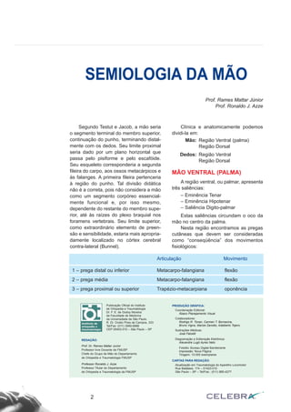 Segundo Testut e Jacob, a mão seria
o segmento terminal do membro superior,
continuação do punho, terminando distal-
mente com os dedos. Seu limite proximal
seria dado por um plano horizontal que
passa pelo pisiforme e pelo escafóide.
Seu esqueleto corresponderia a segunda
fileira do carpo, aos ossos metacárpicos e
às falanges. A primeira fileira pertenceria
à região do punho. Tal divisão didática
não é a correta, pois não considera a mão
como um segmento corpóreo essencial-
mente funcional e, por isso mesmo,
dependente do restante do membro supe-
rior, até às raízes do plexo braquial nos
foramens vertebrais. Seu limite superior,
como extraordinário elemento de preen-
são e sensibilidade, estaria mais apropria-
damente localizado no córtex cerebral
contra-lateral (Bunnel).
Clínica e anatomicamente podemos
dividi-la em:
Mão: Região Ventral (palma)
Região Dorsal
Dedos: Região Ventral
Região Dorsal
MÃO VENTRAL (PALMA)
A região ventral, ou palmar, apresenta
três saliências:
– Eminência Tenar
– Eminência Hipotenar
– Saliência Digito-palmar
Estas saliências circundam o oco da
mão no centro da palma.
Nesta região encontramos as pregas
cutâneas que devem ser consideradas
como “conseqüência” dos movimentos
fisiológicos:
2
SEMIOLOGIA DA MÃO
Publicação Oficial do Instituto
de Ortopedia e Traumatologia
Dr. F. E. de Godoy Moreira
da Faculdade de Medicina
da Universidade de São Paulo.
R. Dr. Ovidio Pires de Campos, 333
Tel/Fax: (011) 3069-6888
CEP 05403-010 – São Paulo – SP
REDAÇÃO:
Prof. Dr. Rames Mattar Junior
Professor livre Docente da FMUSP
Chefe do Grupo de Mão do Departamento
de Ortopedia e Traumatologia FMUSP
Professor Ronaldo J. Azze
Professor Titular do Departamento
de Ortopedia e Traumatologia da FMUSP
PRODUÇÃO GRÁFICA:
Coordenação Editorial:
Ábaco Planejamento Visual
Colaboradores:
Rodrigo R. Tonan, Carmen T. Bornacina,
Bruno Vigna, Marize Zanotto, Adalberto Tojero.
Ilustrações Médicas:
José Falcetti
Diagramação e Editoração Eletrônica:
Alexandre Lugó Ayres Neto
Fotolito: Bureau Digital Bandeirante
Impressão: Nova Página
Tiragem: 10.000 exemplares
CARTAS PARA REDAÇÃO:
Atualização em Traumatologia do Aparelho Locomotor
Rua Batataes, 174 – 01423-010
São Paulo – SP – Tel/Fax.: (011) 885-4277
Prof. Rames Mattar Júnior
Prof. Ronaldo J. Azze
Articulação Movimento
1 – prega distal ou inferior Metacarpo-falangiana flexão
2 – prega média Metacarpo-falangiana flexão
3 – prega proximal ou superior Trapézio-metacarpiana oponência
 