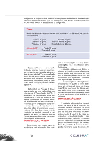 falange distal. A incapacidade de extensão da IFD promove a deformidade em flexão dessa
articulação. O dedo em martelo pode ser conseqüência tanto de uma lesão tendinosa como
de uma fratura-avulsão do dorso da base da falange distal.
22
Polegar
A articulação trapézio-metacarpiana é uma articulação do tipo selar que permite
movimentos de:
Flexão: 20 graus Abdução: 20 graus
Extensão: 20 graus Rotação Interna: 40 graus
Abdução: 50 graus Rotação Externa: 20 graus
Articulação MF Flexão: 50 graus
Extensão: 0 graus
Articulação IF Flexão: 90 graus
Extensão: 15 graus
• Dedo em Botoeira: ocorre por lesão
do tendão extensor médio em sua inser-
ção na base da falange média. A incapaci-
dade de extensão da IFP promove a flexão
dessa articulação. As bandas laterais, por
perderem seus elementos de contenção,
deslocam-se, ventralmente, como se fosse
a casa de um botão (o botão seria a articu-
lação IFP).
• Deformidade em Pescoço de Cisne:
caracterizada por uma deformidade em
extensão da IFP com flexão do IFD. É
observada com freqüência na artrite reu-
matóide onde ocorre por lesão dos ele-
mentos contensores do aparelho exten-
sor. A deformidade em pescoço de cisne (-
swan neck) pode ainda ocorrer como con-
seqüência de uma deformidade em mar-
telo, onde toda a força extensora concen-
trada na IFP. Esta deformidade é ainda
freqüente na paralisia cerebral e nas
seqüelas de lesão do Sistema Nervoso
Central por desequilíbrio entre os múscu-
los intrínsecos e extrínsecos.
MOVIMENTAÇÃO PASSIVA
O examinador, para estudar o grau de
amplitude de cada articulação, deve reali-
zar a movimentação sucessiva dessas
articulações. São considerados como
fisiológicos:
A adução e abdução dos dedos, ao
nível da articulação metacarpofalangiana,
ocorre quando esta encontra-se em posi-
ção de extensão, pois em flexão há o ten-
sionamento dos ligamentos colaterais,
que impedem este movimento.
A movimentação da articulação carpo
metacarpiana do quarto e quinto dedos
deve ser considerada como de grande
importância na pressão de objetos gran-
des. Além disso, este movimento pode
compensar desvios em fraturas do quarto
e quinto metacarpiano consolidadas vicio-
samente.
MOVIMENTAÇÃO ATIVA
É realizada pelo paciente e o exami-
nador irá testar a força muscular das
diversas unidades envolvidas no movi-
mento dado. Deve-se levar em considera-
ção os bloqueios articulares estudados
anteriormente. É possível dar notas aos
músculos: 0- músculo paralisado; 1- mús-
culo apresentando contração, porém sem
produzir movimento; 2- músculo contrai e
produz movimento incapaz de vencer a
força da gravidade; 3- músculo contrai e
produz movimento capaz de vencer a for-
 