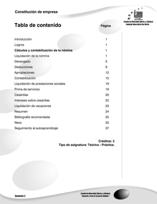 Constitución de empresa


Tabla de contenido                                            Página



Introducción                                                     1
Logros                                                           1
Cálculos y contabilización de la nómina                          1
Liquidación de la nómina                                         1
Devengado                                                        5
Deducciones                                                      9
Apropiaciones                                                    12
Contabilización                                                  15
Liquidación de prestaciones sociales                             19
Prima de servicios                                               19
Cesantías                                                        20
Intereses sobre cesantías                                        22
Liquidación de vacaciones                                        23
Resumen                                                          24
Bibliografía recomendada                                         25
Nexo                                                             25
Seguimiento al autoaprendizaje                                   37



                                                            Créditos: 2
                                 Tipo de asignatura: Teórico - Práctica.




Semestre 2
 