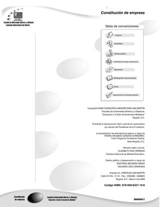 Constitución de empresa




               Copyright©2008 FUNDACIÓN UNIVERSITARIA SAN MARTÍN
                            Facultad de Universidad Abierta y a Distancia,
                            “Educación a Través de Escenarios Múltiples”
                                                            Bogotá, D.C.

                   Prohibida la reproducción total o parcial sin autorización
                                 por escrito del Presidente de la Fundación.

                       La actualización de este fascículo estuvo a cargo de
                                PEDRO ORLANDO GARZÓN CHAMORRO.
                                       Tutor Programa Contaduría Pública.
                                                         Sede Bogotá, D.C.

                                                   Revisión estilo y forma:
                                              ELIZABETH RUIZ HERRERA
                                  Directora Nacional de Material Educativo.

                                 Diseño gráfico y diagramación a cargo de
                                             SANTIAGO BECERRA SÁENZ
                                              ORLANDO DÍAZ CÁRDENAS

                                     Impreso en: GRÁFICAS SAN MARTÍN
                            Calle 61A No. 14-18 - Tels.: 2350298 - 2359825
                                           Bogotá, D.C., Marzo 5 de 2009

                                Codigo ISBN: 978-958-8327-19-8



Constitución
 de empresa                                                      Semestre 2
 