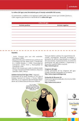 Gobierno de Mend
subsecretaría de medio ambiente fascículo 7 página 11
actividades
La cultura del agua como herramienta para el manejo sustentable del recurso.
Lea atentamente y establezca en el siguiente cuadro cuáles son las acciones que considera positivas y
cuáles negativas para favorecer el desarrollo de la cultura del agua.
Cultura del agua
Acciones positivas Acciones negativas
Fuentes
. Actúa. Consejos para una vida sostenible.
Greenpeace (2004).
. Manual de Educación Ambiental para profesores de
la VIII Región de Chile. Rubin Lewis, J.; Paredes Bel,
K. y Castillo Morales, L. (1998). Universidad de
Concepción, Centro EULA y Municipalidad de
Concepción. Chile.
. Más de 100 consejos para cuidar el ambiente desde
mi hogar. Secretaría de Medio Ambiente y Recursos
Naturales (2004). México.
Instituto Nacional del Agua (INA) - Argentina
Continuador de las tareas iniciadas en 1973 por el
Instituto Nacional de Ciencia y Técnica Hídricas
(INCYTH), es un organismo descentralizado depen-
diente de la Subsecretaría de Recursos Hídricos.
Tiene por objetivo satisfacer los requerimientos de
estudio, investigación, desarrollo tecnológico y
prestación de servicios especializados en el campo
del conocimiento, el aprovechamiento, el control y la
preservación del agua tendiente a implementar y
desarrollar la política hídrica nacional.
http://www.ina.gov.ar/
Congresos del agua
Comité permanente de los congresos del agua.
Variado contenido relacionado con la materia.
http://www.congresosdelagua.org/
Evaluación de Recursos SA
Empresa de ingeniería dedicada a los recursos hídri-
cos y el ambiente.
http://www.evarsa.com.ar/
 