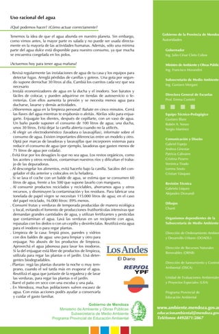 Gobierno de Mendoza
Ministerio de Ambiente y Obras Públicas
Subsecretaría de Medio Ambiente
Programa Provincial de Educación Ambiental
Gobierno de la Provincia de Mendoz
Autoridades
Gobernador
Ing. Julio César Cleto Cobos
Ministro de Ambiente y Obras Pública
Ing. Francisco Morandini
Subsecretario de Medio Ambiente
Ing. Gustavo Morgani
Directora General de Escuelas
Prof. Emma Cunietti
Equipo Técnico-Pedagógico
Gustavo Blanc
Rubén A. Yonzo
Sergio Martínez
Comunicación y Diseño
Gabriel Espejo
Andrea Ginestar
Patricia Calivares
Cristina Pizarro
Verónica Tirado
Lorena Souto
Cristian Vásquez
Revisión Técnica
Gabriela Lúquez
Alejandro Drovandi
Dibujos
Chanti
Organismos dependientes de la
Subsecretaría de Medio Ambiente
Dirección de Ordenamiento Ambien
y Desarrollo Urbano (DOADU)
Dirección de Recursos Naturales
Renovables (DRNR)
Dirección de Saneamiento y Control
Ambiental (DSCA)
Unidad de Evaluaciones Ambientales
y Proyectos Especiales (UEA)
Programa Provincial de
Educación Ambiental
www.ambiente.mendoza.gov.ar
educacionambiental@mendoza.gov
Teléfonos 4492871/2867
Uso racional del agua
¿Qué podemos hacer? ¿Cómo actuar correctamente?
Tenemos la idea de que el agua abunda en nuestro planeta. Sin embargo,
como vimos antes, la mayor parte es salada y no puede ser usada directa-
mente en la mayoría de las actividades humanas. Además, sólo una mínima
parte del agua dulce está disponible para nuestro consumo, ya que mucha
se encuentra congelada en los polos.
¡Actuemos hoy para tener agua mañana!
. Revisá regularmente las instalaciones de agua de tu casa y los equipos para
detectar fugas. Arreglá pérdidas de canillas y goteos. Una gota por segun-
do supone derrochar 30 litros al día. Cambiá los cueritos cada vez que sea
necesario
. Instalá economizadores de agua en la ducha y el inodoro. Son baratos y
fáciles de colocar, y pueden adquirirse en tiendas de autoservicio o fe-
rreterías. Con ellos aumenta la presión y se necesita menos agua para
ducharse, lavarse y demás actividades.
. ¡Ahorremos agua en la limpieza personal! Bañate en cinco minutos. Cerrá
las llaves del agua mientras te enjabonás o afeitás. Abrilas sólo para enjua-
garte. Enjuagate los dientes, después de cepillarte, con un vaso de agua.
Un baño puede suponer el consumo de 100 litros de agua; una ducha,
unos 30 litros. Evitá dejar la canilla abierta cuando no la utilicés.
. Al elegir un electrodoméstico (lavadora o lavavajillas), informate sobre el
consumo de agua. Existen importantes diferencias entre un modelo y otro.
Optá por marcas de lavadoras y lavavajillas que incorporen sistemas para
reducir el consumo de agua (por ejemplo, lavadoras que gasten menos de
71 litros de agua por colada).
. Evitá tirar por los desagües lo que no sea agua. Los restos orgánicos, como
los aceites y otros residuos, contaminan nuestros ríos y dificultan el traba-
jo de las depuradoras.
. Al descongelar los alimentos, evitá hacerlo bajo la canilla. Sacálos del con-
gelador el día anterior y colocalos en la heladera.
. Si se lava el coche con un balde de agua, se estima que se consumen 60
litros de agua, frente a los 500 que supone lavarlo con manguera.
. Al consumir productos reciclados y reciclables, ahorramos agua y otros
recursos, y disminuyen la contaminación y los residuos. Para fabricar una
tonelada de papel virgen se necesitan 115.000 litros de agua; en el caso
del papel reciclado, 16.000 litros: 89% menos.
. Consumí frutas y verduras de temporada producidas de manera ecológica
y local, evitando el fomento de producciones frutihortícolas intensivas que
demandan grandes cantidades de agua, y utilizan fertilizantes y pesticidas
que contaminan el agua. Lavá las verduras en un recipiente con agua,
repasalas con los dedos o con un cepillo y desinfectalas. Reutilizá esta agua
para el inodoro o para regar plantas.
. Limpieza de la casa: limpiá pisos, paredes y vidrios
con dos baldes de agua: uno para limpiar y otro para
enjuagar. No abusés de los productos de limpieza.
Aprovechá el agua jabonosa para lavar los inodoros.
Si la del enjuague está libre de productos de limpieza,
utilizala para regar las plantas o el jardín. Usá deter-
gentes biodegradables.
. Plantas: regá las plantas durante la noche o muy tem-
prano, cuando el sol tarda más en evaporar el agua.
Reutilizá el agua que juntaste de la regadera y de lavar
las verduras, para regar las plantas o el jardín.
. Barré el patio en seco con una escoba y una pala.
. En Mendoza, muchas poblaciones sufren escasez de
agua. Con estas acciones podés ayudar a conservarla
y cuidar el gasto familiar.
 