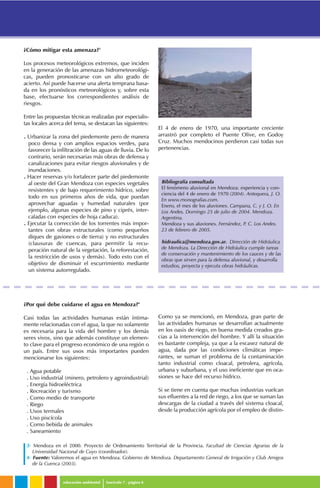 educación ambiental fascículo 7 . página 6
3- Mendoza en el 2000. Proyecto de Ordenamiento Territorial de la Provincia. Facultad de Ciencias Agrarias de la
Universidad Nacional de Cuyo (coordinador).
4- Fuente: Valoremos el agua en Mendoza. Gobierno de Mendoza. Departamento General de Irrigación y Club Amigos
de la Cuenca (2003).
Bibliografía consultada
El fenómeno aluvional en Mendoza: experiencia y con-
ciencia del 4 de enero de 1970 (2004). Antequera, J. O.
En www.monografias.com.
Enero, el mes de los aluviones. Campana, C. y J. O. En
Los Andes. Domingo 25 de julio de 2004. Mendoza.
Argentina.
Mendoza y sus aluviones. Fernández, P. C. Los Andes.
23 de febrero de 2005.
hidraulica@mendoza.gov.ar. Dirección de Hidráulica
de Mendoza. La Dirección de Hidráulica cumple tareas
de conservación y mantenimiento de los cauces y de las
obras que sirven para la defensa aluvional, y desarrolla
estudios, proyecta y ejecuta obras hidráulicas.
¿Por qué debe cuidarse el agua en Mendoza?4
Casi todas las actividades humanas están íntima-
mente relacionadas con el agua, la que no solamente
es necesaria para la vida del hombre y los demás
seres vivos, sino que además constituye un elemen-
to clave para el progreso económico de una región o
un país. Entre sus usos más importantes pueden
mencionarse los siguientes:
. Agua potable
. Uso industrial (minero, petrolero y agroindustrial)
. Energía hidroeléctrica
. Recreación y turismo
. Como medio de transporte
. Riego
. Usos termales
. Uso piscícola
. Como bebida de animales
. Saneamiento
Como ya se mencionó, en Mendoza, gran parte de
las actividades humanas se desarrollan actualmente
en los oasis de riego, en buena medida creados gra-
cias a la intervención del hombre. Y allí la situación
es bastante compleja, ya que a la escasez natural de
agua, dada por las condiciones climáticas impe-
rantes, se suman el problema de la contaminación
tanto industrial como cloacal, petrolera, agrícola,
urbana y suburbana, y el uso ineficiente que en oca-
siones se hace del recurso hídrico.
Si se tiene en cuenta que muchas industrias vuelcan
sus efluentes a la red de riego, a los que se suman las
descargas de la ciudad a través del sistema cloacal,
desde la producción agrícola por el empleo de distin-
¿Cómo mitigar esta amenaza?3
Los procesos meteorológicos extremos, que inciden
en la generación de las amenazas hidrometeorológi-
cas, pueden pronosticarse con un alto grado de
acierto. Así puede hacerse una alerta temprana basa-
da en los pronósticos meteorológicos y, sobre esta
base, efectuarse los correspondientes análisis de
riesgos.
Entre las propuestas técnicas realizadas por especialis-
tas locales acerca del tema, se destacan las siguientes:
. Urbanizar la zona del piedemonte pero de manera
poco densa y con amplios espacios verdes, para
favorecer la infiltración de las aguas de lluvia. De lo
contrario, serán necesarias más obras de defensa y
canalizaciones para evitar riesgos aluvionales y de
inundaciones.
. Hacer reservas y/o fortalecer parte del piedemonte
al oeste del Gran Mendoza con especies vegetales
resistentes y de bajo requerimiento hídrico, sobre
todo en sus primeros años de vida, que puedan
aprovechar aguadas y humedad naturales (por
ejemplo, algunas especies de pino y ciprés, inter-
caladas con especies de hoja caduca).
. Ejecutar la corrección de los torrentes más impor-
tantes con obras estructurales (como pequeños
diques de gaviones o de tierra) y no estructurales
(clausuras de cuencas, para permitir la recu-
peración natural de la vegetación, la reforestación,
la restricción de usos y demás). Todo esto con el
objetivo de disminuir el escurrimiento mediante
un sistema autorregulado.
El 4 de enero de 1970, una importante creciente
arrastró por completo el Puente Olive, en Godoy
Cruz. Muchos mendocinos perdieron casi todas sus
pertenencias.
 