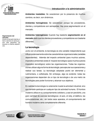 6
Introducción a la administración
Introducción a la
administración
Fascículo No. 8
Semestre 1
Segmentación del
mercado:
Dividir el mercado total de un
bien o servicio en varios gru-
pos más pequeños, de
acuerdo a criterios específi-
cos.
Ambientes inestables: Se caracterizan por la presencia de muchos
cambios, es decir, son dinámicos.
Ambientes homogéneos: Se caracterizan porque los proveedores,
clientes y competidores son semejantes. Hay poca segmentación en el
mercado.
Ambientes heterogéneos: Cuando hay bastante segmentación en el
mercado dado que los clientes proveedores y competidores son bastante
diferentes.
La tecnología
Junto con el ambiente, la tecnología es otra variable independiente que
influye poderosamente sobre las características organizacionales (variables
dependientes). Además del impacto ambiental (para muchos autores,
imperativo ambiental) existe el impacto tecnológico (para muchos autores
imperativo tecnológico) sobre las organizaciones. Todas las organiza-
ciones utilizan alguna forma de tecnología para ejecutar sus operaciones y
realizar sus tareas. La tecnología adoptada podrá ser elemental y
rudimentaria, o sofisticada. Sin embargo, algo es evidente: todas las
organizaciones dependen de un tipo de tecnología o de una matriz de
tecnologías para poder funcionar y alcanzar sus objetivos.
En realidad la tecnología no solamente invade la actividad industrial, sino
que también participa en cualquier tipo de actividad humana. El hombre
moderno utiliza en su comportamiento cotidiano, y casi sin percibirlo, una
gran cantidad de avances tecnológicos: el auto, el reloj, el teléfono, las
comunicaciones, etc.; sin todos esos aparatos, el comportamiento del
hombre moderno sería completamente diferente.
 