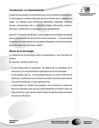 7
Introducción a la administración
Introducción a la
administración
Fascículo No. 8
Semestre 1
A pesar de que existen conocimientos que no se consideran tecnológicos,
la tecnología es un determinado tipo de conocimiento que no obstante su
origen, es utilizado para transformar elementos materiales (materias
previas, componentes, etc.) o simbólicos (datos, información, bienes o
servicios), modificando su naturaleza o sus características.
James D. Thompson señala que “La tecnología es una variable importante
para la comprensión de las acciones de las empresas”. La acción de las
empresas se fundamenta en los resultados deseados y en las convicciones
sobre las relaciones de causa y efecto.
Efecto de la tecnología
La influencia de la tecnología sobre la organización y sus miembros es
enorme.
En resumen, podemos decir que:
 La tecnología tiene la propiedad de determinar la naturaleza de la
estructura y el comportamiento organizacional de las empresas.
 La tecnología, esto es, la racionalidad técnica, se volvió sinónimo de
eficiencia. La eficiencia se convirtió en el criterio normativo para evaluar
a los administradores y a las organizaciones.
 La tecnología, en nombre del progreso, crea incentivos en todos los
tipos de empresas para que los administradores aumenten cada vez
más su eficacia, pero siempre dentro de los límites del criterio normativo
de producir eficiencia.
 