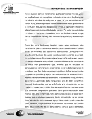 16
Introducción a la administración
Introducción a la
administración
Fascículo No. 8
Semestre 1
menos cuidado con sus herramientas que las compañías mineras, y que
los empleados de los contratistas, reclutados entre mano de obra no es-
pecializada utilizaban las máquinas a pesar de que necesitaban repa-
ración. Aunque las máquinas se habían construido de modo que facilitaran
la sustitución de sus piezas desgastadas o rotas, la reparación estaba más
allá de los conocimientos del trabajador común. Por tanto, los contratistas
contaban con las firmas proveedoras y con las distribuidoras de equipo
para el suministro de piezas y para servicios de reparación y mantenimien-
to.
Como los otros fabricantes Ilevaban varios años vendiendo tales
herramientas (como los martillos neumáticos) a los contratistas, Craniero
estaba en desventaja para seleccionar distribuidores. La mayoría de los
grandes distribuidores de equipo ya estaban representando a competi-
dores de la empresa. Otra desventaja de la compañía radicaba en no pro-
ducir compresores de aire portátiles. Los compresores de aire utilizados en
las minas eran generalmente fijos, mientras que los utilizados en
construcciones eran montados en camiones, con el fin de transportarlos de
una obra a otra. Dos de los mayores competidores de Craniero producían
compresores portátiles y equipo para instrumentos de aire comprimido.
Además, las herramientas de la compañía se ajustaban a cualquier marca
de compresor, por medio de la manguera de aire. En 2001, con el fin de
disminuir la desventaja que se tenía frente a la competencia, por no
producir compresores portátiles, Craniero contrató ventas con cinco firmas
que producían compresores portátiles, pero que no fabricaban herra-
mientas para aire comprimido. Tales compañías proveían a todas las in-
dustrias que empleaban maquinaria de aire comprimido, y a los contra-
tistas, a través de distribuidores de equipo. De acuerdo con el contrato, las
cinco firmas se comprometieron a los martillos neumáticos de Craniero
como equipo estándar de sus compresores, siempre que un contratista
 