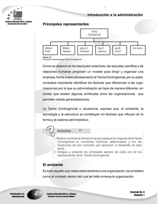4
Introducción a la administración
Introducción a la
administración
Fascículo No. 8
Semestre 1
Principales representantes
Figura 8.1
Principales representantes Teoría Contingencial.
Como se observó en los fascículos anteriores, las escuelas científica y de
relaciones humanas proponen un modelo para dirigir y organizar una
empresa, frente a este planteamiento la Teoría Contingencial, por su parte,
considera importante identificar los factores que diferencian a las orga-
nizaciones por lo que su administración se hace de manera diferente, sin
olvidar que existen algunas similitudes entre las organizaciones que
permiten ciertas generalizaciones.
La Teoría Contingencial o situacional, expresa que, el ambiente, la
tecnología y la estructura se constituyen en factores que influyen en la
forma y el sistema administrativo.
8.1
1. Realice una línea de tiempo en la que explique los orígenes de la Teoría
Contingencial en momentos históricos determinados y con las
situaciones de ese momento que aportaron al desarrollo de esta
teoría.
2. Indague y presente los principales aportes de cada uno de los
representantes de la Teoría Contingencial.
El ambiente
Es todo aquello que rodea externamente a una organización, se considera
como el contexto dentro del cual se halla inmersa la organización.
Teoría
Contingencial
William
R.Dill
William
Starbuck
James D.
Thompson
Paul R.
Lawrence
Jay W.
Lorsch
Tom Burns
 