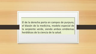 El de la derecha porta en campos de purpura,
el blasón de la medicina, modelo especial de
la serpiente verde, siendo ambos emblemas
heráldicos de la ciencia de la salud.
 
