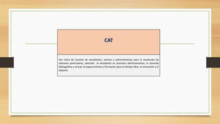 CAT


Son sitios de reunión de estudiantes, tutores y administrativos para la resolución de
intereses particulares, atención al estudiante en procesos administrativos, la consulta
bibliográfica y virtual, el esparcimiento y formación para el tiempo libre, la recreación y el
deporte.
 