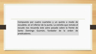 Compuesto por cuatro cuarteles y un quinto a modo de
escudete, en el inferior de la punta. La estrella que remata el
escudo nos recuerda este astro posado sobre la frente de
Santo Domingo Guzmán, fundador de la orden de
predicadores.
 