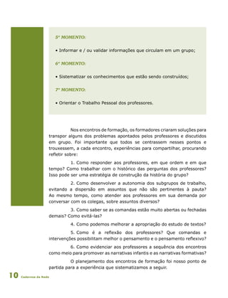 Cadernos da Rede10
	 5º momento:
	 • Informar e / ou validar informações que circulam em um grupo;
	 6º momento:
	 • Sistematizar os conhecimentos que estão sendo construídos;
	 7º momento:
	 • Orientar o Trabalho Pessoal dos professores.
Nos encontros de formação, os formadores criaram soluções para
transpor alguns dos problemas apontados pelos professores e discutidos
em grupo. Foi importante que todos se centrassem nesses pontos e
trouxessem, a cada encontro, experiências para compartilhar, procurando
refletir sobre:
1.	Como responder aos professores, em que ordem e em que
tempo? Como trabalhar com o histórico das perguntas dos professores?
Isso pode ser uma estratégia de construção da história do grupo?
2.	Como desenvolver a autonomia dos subgrupos de trabalho,
evitando a dispersão em assuntos que não são pertinentes à pauta?
Ao mesmo tempo, como atender aos professores em sua demanda por
conversar com os colegas, sobre assuntos diversos?
3.	Como saber se as comandas estão muito abertas ou fechadas
demais? Como evitá-las?
4.	Como podemos melhorar a apropriação do estudo de textos?
5.	Como é a reflexão dos professores? Que comandas e
intervenções possibilitam melhor o pensamento e o pensamento reflexivo?
6.	Como evidenciar aos professores a sequência dos encontros
como meio para promover as narrativas infantis e as narrativas formativas?
O planejamento dos encontros de formação foi nosso ponto de
partida para a experiência que sistematizamos a seguir.
 