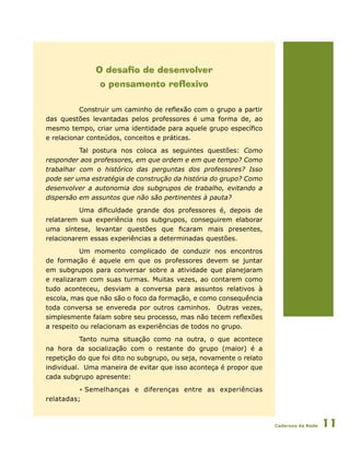 Cadernos da Rede 11
O desafio de desenvolver
o pensamento reflexivo
Construir um caminho de reflexão com o grupo a partir
das questões levantadas pelos professores é uma forma de, ao
mesmo tempo, criar uma identidade para aquele grupo específico
e relacionar conteúdos, conceitos e práticas.
Tal postura nos coloca as seguintes questões: Como
responder aos professores, em que ordem e em que tempo? Como
trabalhar com o histórico das perguntas dos professores? Isso
pode ser uma estratégia de construção da história do grupo? Como
desenvolver a autonomia dos subgrupos de trabalho, evitando a
dispersão em assuntos que não são pertinentes à pauta?
Uma dificuldade grande dos professores é, depois de
relatarem sua experiência nos subgrupos, conseguirem elaborar
uma síntese, levantar questões que ficaram mais presentes,
relacionarem essas experiências a determinadas questões.
Um momento complicado de conduzir nos encontros
de formação é aquele em que os professores devem se juntar
em subgrupos para conversar sobre a atividade que planejaram
e realizaram com suas turmas. Muitas vezes, ao contarem como
tudo aconteceu, desviam a conversa para assuntos relativos à
escola, mas que não são o foco da formação, e como consequência
toda conversa se envereda por outros caminhos. Outras vezes,
simplesmente falam sobre seu processo, mas não tecem reflexões
a respeito ou relacionam as experiências de todos no grupo.
Tanto numa situação como na outra, o que acontece
na hora da socialização com o restante do grupo (maior) é a
repetição do que foi dito no subgrupo, ou seja, novamente o relato
individual. Uma maneira de evitar que isso aconteça é propor que
cada subgrupo apresente:
• Semelhanças e diferenças entre as experiências
relatadas;
 