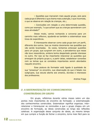 Cadernos da Rede12
• Questões que marcaram mais aquele grupo, pois para
cada grupo é diferente o que chama mais a atenção, o que incomoda,
o que se observa em relação às crianças, etc.;
• Conclusões em relação a uma determinada questão,
como por exemplo, “o que acham que as crianças aprenderam com
essa atividade?”
Desse modo, vamos norteando a conversa para um
caminho mais reflexivo, ajudando-as também a sistematizar essa
troca de experiência.
É interessante observar como cada grupo tem um perfil,
diferente dos outros. Isso se mostra claramente nas questões que
vão sendo levantadas. Às vezes, tentamos antecipar questões
para um grupo, que surgiram em outro, e percebemos que nesse
não teve ressonância, embora tenha despertado grande interesse
no outro. Por isso se faz importante relacionar as questões que
emergem do próprio grupo e, a partir delas, estabelecer conexões
com os temas que se considera importantes serem abordados
naquele encontro.
Essa postura do formador está ligada à qualidade da
sua “presença” no encontro, sua observação do que é falado nos
subgrupos, sua escuta aberta aos anseios, dúvidas e interesses
dos professores.
Andrea Fraga
2. a Sistematização de conhecimentos
construídos em grupo
Em grupo, refletimos durante vários meses sobre um dos
pontos mais importantes do encontro de formação: a sistematização
dos conhecimentos construídos. Sistematizar significa organizar, inter-
relacionar e hierarquizar as conclusões a que o grupo chegou em um
encontro de formação, as ideias construídas ao longo das reflexões
coletivas. A organização desse conjunto de ideias, ao mesmo tempo
em que cumpre a função de fechar o encontro, torna mais fácil para os
 