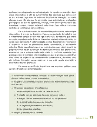 Cadernos da Rede 13
professores a observação do próprio objeto de estudo em questão. Além
disso, sistematizar é útil ao cumprimento dos objetivos que temos com
os CEI e EMEI, algo que vai além do encontro de formação. Ela torna
claro ao grupo não só o que foi aprendido, mas, sobretudo, as implicações
pedagógicas do que foi aprendido, ou seja, como aquilo pode alterar seu
trabalho e como as crianças se beneficiarão disso. Esse, aliás, é o principal
sentido e a justificativa por excelência.
Em outras atividades de nossas vidas profissionais, nem sempre
sistematizar é preciso ou desejável. Mas, nesse contexto de trabalho isso
é fundamental porque é o que nos liga às crianças, ao trabalho que é feito
na ponta, na sala de aula. Existem diferentes níveis de sistematização: do
curso ou de parte dele. A sistematização ajuda a desconstruir e reconstruir,
a organizar o que os professores estão aprendendo, a estabelecer
relações. Ajuda os professores a criar experiências observáveis a partir da
própria prática, rever e planejar. Na formação reflexiva dos professores,
esperamos que a sistematização seja tarefa do professor aprendiz. Isso
pressupõe que o formador crie situações para que o grupo possa construir
uma forma de organizar os conhecimentos construídos e, por outro lado,
ele próprio, formador, possa observar o que está sendo aprendido e
sistematizado pelo professor.
Em nossa experiência, investimos nas seguintes práticas para
apoiar o trabalho de sistematização:
a.	 Relacionar conhecimentos teóricos: a sistematização pode partir
de uma palavra para revelar um conceito;
b.	 Registrar visualmente porque os professores fixam melhor quando
está escrito;
c.	 Organizar os registros em categorias:
1. Aspectos específicos do foco de cada encontro;
2. A relação com os objetivos do curso como um todo e;
3. A relação com as diferentes instâncias do ser professor:
3.1 A construção do espaço de trabalho;
3.2 A organização do tempo e da rotina;
3.3 As diferentes relações.
d.	 Propor questões para a reflexão.
 
