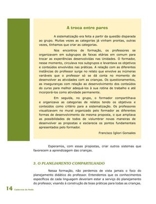 Cadernos da Rede14
A troca entre pares
A sistematização era feita a partir da questão disparada
ao grupo. Muitas vezes as categorias já vinham prontas, outras
vezes, tínhamos que criar as categorias.
Nos encontros de formação, os professores se
organizavam em subgrupos de faixas etárias em comum para
trocar as experiências desenvolvidas nas Unidades. O formador,
nesse momento, circulava nos subgrupos e levantava os objetivos
e conteúdos envolvidos nas práticas. A relação com as diferentes
instâncias do professor surge no relato que envolve as inúmeras
variáveis que o professor só se dá conta no momento de
desenvolver as atividades com as crianças. Os questionamentos,
as inseguranças com relação ao desenvolvimento dos conteúdos
do curso para melhor adequá-los à sua rotina de trabalho e até
incorporá-los como atividade permanente.
Em seguida, no grupo, o formador compartilhava
e organizava as categorias de relatos tendo os objetivos e
conteúdos como critério para a sistematização. Os professores
visualizavam no mural organizado pelo formador as diferentes
formas de desenvolvimento da mesma proposta, o que ampliava
as possibilidades de todos de vislumbrar novas maneiras de
desenvolver as propostas e esclarecia os pontos fundamentais
apresentados pelo formador.
Francisco Igliori Gonsales
Esperamos, com essas propostas, criar outros sistemas que
favorecem a aprendizagem das crianças.
3. O Planejamento compartilhado
Nessa formação, não perdemos de vista jamais o foco do
planejamento didático do professor. Entendemos que os conhecimentos
específicos de cada linguagem deveriam estar a serviço do planejamento
do professor, visando à construção de boas práticas para todas as crianças.
 