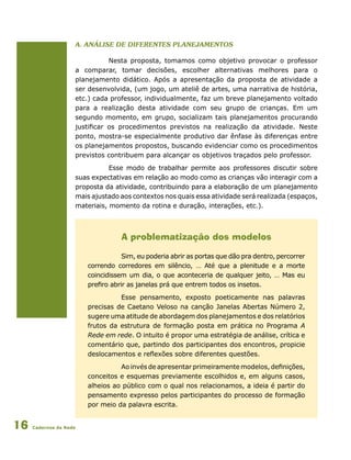 Cadernos da Rede16
a. Análise de diferentes planejamentos
Nesta proposta, tomamos como objetivo provocar o professor
a comparar, tomar decisões, escolher alternativas melhores para o
planejamento didático. Após a apresentação da proposta de atividade a
ser desenvolvida, (um jogo, um ateliê de artes, uma narrativa de história,
etc.) cada professor, individualmente, faz um breve planejamento voltado
para a realização desta atividade com seu grupo de crianças. Em um
segundo momento, em grupo, socializam tais planejamentos procurando
justificar os procedimentos previstos na realização da atividade. Neste
ponto, mostra-se especialmente produtivo dar ênfase às diferenças entre
os planejamentos propostos, buscando evidenciar como os procedimentos
previstos contribuem para alcançar os objetivos traçados pelo professor.
Esse modo de trabalhar permite aos professores discutir sobre
suas expectativas em relação ao modo como as crianças vão interagir com a
proposta da atividade, contribuindo para a elaboração de um planejamento
mais ajustado aos contextos nos quais essa atividade será realizada (espaços,
materiais, momento da rotina e duração, interações, etc.).
A problematização dos modelos
Sim, eu poderia abrir as portas que dão pra dentro, percorrer
correndo corredores em silêncio, … Até que a plenitude e a morte
coincidissem um dia, o que aconteceria de qualquer jeito, … Mas eu
prefiro abrir as janelas prá que entrem todos os insetos.
Esse pensamento, exposto poeticamente nas palavras
precisas de Caetano Veloso na canção Janelas Abertas Número 2,
sugere uma atitude de abordagem dos planejamentos e dos relatórios
frutos da estrutura de formação posta em prática no Programa A
Rede em rede. O intuito é propor uma estratégia de análise, crítica e
comentário que, partindo dos participantes dos encontros, propicie
deslocamentos e reflexões sobre diferentes questões.
Ao invés de apresentar primeiramente modelos, definições,
conceitos e esquemas previamente escolhidos e, em alguns casos,
alheios ao público com o qual nos relacionamos, a ideia é partir do
pensamento expresso pelos participantes do processo de formação
por meio da palavra escrita.
 