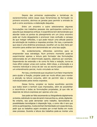 Cadernos da Rede 17
Depois das primeiras explanações e tentativas de
esclarecimentos sobre essas duas ferramentas da formação no
primeiro encontro, abrimos as janelas para permitir a entrada do
quê e como aconteceu a elaboração daquelas.
Entre um encontro e outro selecionamos algumas
formulações nos trabalhos pessoais dos participantes conforme o
assunto que desejamos enfocar. A experiência tem demonstrado que
abordar todos os pontos do planejamento em um único encontro
pode ser muito desgastante e promover mais confusão e cansaço
do que instigar reflexões, o que pode induzir uma atitude passiva
de solicitação de modelos e respostas prontas. Por isso, e pensando
que essa é uma dinâmica processual, escolher um ou dois itens por
encontro para análise tem demonstrado ser uma boa opção.
Há, evidentemente, diferentes caminhos para se
empreender essa estratégia. Num primeiro momento pode-se
experimentar apenas a leitura pelo formador das formulações
selecionadas de um determinado aspecto, objetivos por exemplo.
Dependendo da extensão e de como foi feita a redação, torna-se
mais difícil cotejar umas com outras. Além disso, a entonação e a
maneira individual e única de dar voz ao escrito pode condicionar
um entendimento parcial, muito vinculado ao leitor.
Por isso, e lembrando que visualizar é um fator importante
para ajudar a fixação, projetar pode ser muito eficaz para manter
a atenção na leitura conjunta, além de permitir idas e vindas
individualizadas pelos textos expostos.
Dessa forma, projetar os textos escolhidos permite
que todos leiam e tenham suas impressões, além de possibilitar
a recorrência a todas as formulações projetadas, já que não se
depende da leitura expressa por apenas uma voz.
Isso pode ser feito escaneando ou fotografando digitalmente
os textos, sobretudo no caso de serem manuscritos ou, ainda, digitando.
No entanto, isso pode demandar certo trabalho. Aproveitando as
possibilidades tecnológicas à disposição hoje, e como não é raro que
entre os participantes, muitos tenham familiaridade com essas técnicas,
pedir que os trabalhos sejam enviados por e-mail facilita em muito
esse processo. Durante a leitura dos trabalhos pode-se montar uma
 