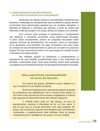 Cadernos da Rede 19
c. Problematização em profundidade
de um aspecto pontual de planejamento
Aprofundar um aspecto pontual é uma estratégia importante para
fomentar a elaboração de planejamentos pelos professores porque permite
ao formador focar determinados aspectos que ele considera relevantes: a
definição de objetivos e conteúdos, por exemplo, a partir da análise das
diferentes visões que surgem e um grupo, até que se chegue a um consenso.
Para conduzir esse processo é fundamental o levantamento
dos objetivos e conteúdos envolvidos numa determinada atividade.
A partir desse levantamento, podem ser propostas discussões sobre
aspectos pontuais do planejamento. Por exemplo: quais as implicações
de se apresentar uma atividade (um jogo, brincadeira, etc.) para todas
as crianças da sala simultaneamente ou optar por proceder em pequenos
grupos? Em que momento da rotina e em qual espaço da unidade escolar
a atividade será desenvolvida?
Tais reflexões ajudam os professores a compreenderem a
importância de suas escolhas procedimentais para o bom andamento da
atividade, evidenciando ainda, como essas escolhas devem estar pautadas
nos objetivos que se pretende alcançar na realização da atividade em questão.
Uma experiência contextualizada
no curso de desenho
Na maioria dos grupos, identificar o que é objetivo e o
que é conteúdo foi um desafio constante.
No primeiro planejamento, realizado em pequenos grupos
de professores que trabalhavam com a mesma faixa etária, os
dois itens foram escritos de forma ampla e englobavam a maioria
dos aspectos de desenvolvimento das crianças pequenas.
A reflexão sobre cada um dos tópicos, na hora do
planejamento, revelava a dificuldade de ter um foco sobre “o
que se quer que as crianças aprendam” com cada proposta. Em
grupo, eles levantavam algumas aprendizagens que consideravam
importantes, e posteriormente cada professor fazia os ajustes
necessários para a realidade do seu grupo e da sua unidade.
 