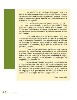 Cadernos da Rede20
No momento da troca entre os professores, posterior à
realização da proposta desenvolvida na Unidade, refletir sobre os
itens planejados e a experiência desencadeada, por eles, junto às
crianças proporcionou novas camadas de compreensão sobre a
elaboração dos objetivos.
Ao mesmo tempo em que é importante aprofundar o
“como fazer um planejamento”, distinguir as diferenças entre
objetivos e conteúdos, também é preciso ter a experiência com
a linguagem - no caso que relatamos aqui se trata de desenho:
entrar em contato com os desafios e prazeres inerentes a ação
de desenhar.
A proposta do caderno de artista surgiu como uma
possibilidade de desenvolver percursos de criação e reflexão sobre
arte, e manter-nos conectados com a experiência e a pesquisa
da linguagem do desenho. Então, além das ações poéticas que
aconteciam nos encontros, todas podiam continuar os seus
percursos em casa.
Alguns professores relataram que realizavam as mesmas
propostas que desenvolveriam com as crianças nos seus cadernos
e isso os ajudava a compreender melhor as ações das crianças.
Outros ousaram vivenciar a linguagem, experimentar traços,
texturas, cores, colagens. Fazer desenhos de observação, de
imaginação, de memoria, etc.
O contato com o próprio percurso de criação ajudou-os
a conquistar mais foco na escolha dos conteúdos selecionados
para cada proposta, assim como, a fazer os ajustes necessários
no planejamento, que contemplassem: a faixa etária, aspectos
da linguagem e a possibilidade de boas experiências que
desencadeiem situações de ensino e aprendizagem.
Sueli Vital e Silva
 