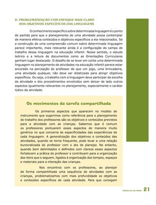 Cadernos da Rede 21
d. Problematização com enfoque mais claro
nos objetivos específicos das linguagens
Oconhecimentoespecíficosobredeterminadalinguageméoponto
de partida para que o planejamento de uma atividade possa contemplar
de maneira efetiva conteúdos e objetivos específicos a ela relacionados. Se
a construção de uma compreensão comum sobre determinada linguagem
parece importante, mais relevante ainda é a configuração do campo de
trabalho dessa linguagem na educação infantil. Nesse sentido, o estudo
teórico e a leitura de documentos como as Orientações Curriculares
ganham lugar destacado. O desafio de se levar em conta uma determinada
linguagem no planejamento de atividades na educação infantil parece estar
ancorado na percepção do professor de que um jogo, uma brincadeira,
uma atividade qualquer, não deve ser didatizada para atingir objetivos
específicos. Ou seja, o trabalho com a linguagem deve participar da escolha
da atividade e dos procedimentos envolvidos sem deixar de lado outros
aspectos igualmente relevantes no planejamento, especialmente o caráter
lúdico da atividade.
Os movimentos da tarefa compartilhada
Os primeiros aspectos que aparecem no modelo de
instrumento que sugerimos como referência para o planejamento
do trabalho dos professores são os objetivos e conteúdos previstos
para a atividade com as crianças. Sabemos que é comum
os professores pontuarem esses aspectos de maneira muito
genérica no que concerne às especificidades das experiências de
cada linguagem. A generalização dos objetivos e conteúdos das
atividades, quando se torna frequente, pode levar a uma relação
burocratizada do professor com o ato de planejar. No entanto,
quando bem delimitados e definidos com clareza esses aspectos
fortalecem a prática do professor e contribuem para a organização
dos itens que o seguem, ligados à organização dos tempos, espaços
e materiais para a interação das crianças.
	 Nos encontros com os professores, ao planejar
de forma compartilhada uma sequência de atividades com as
crianças, problematizamos com mais profundidade os objetivos
e conteúdos específicos de cada atividade. Para que consigam
 