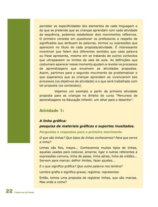 Cadernos da Rede22
perceber as especificidades dos elementos de cada linguagem e
do que se pretende que as crianças aprendam com cada atividade
da sequência, podemos estabelecer dois movimentos reflexivos.
O primeiro consiste em questionar os professores a respeito de
significados que atribuem às palavras, termos ou expressões que
aparecem no título de cada proposta/atividade. É interessante
incentivar que falem dos diferentes sentidos que cada palavra
ou frase apresenta, mesmo em se tratando de outros contextos
que ultrapassem os limites da sala de aula. As definições que
costumam aparecer nesse momento ajudam a revelar os processos
de aprendizagens que envolvem as atividades propostas.
Assim, partimos para o segundo movimento de problematizar o
que esperamos que as crianças aprendam ao vivenciarem tais
processos (os objetivos da atividade) e o que será trabalhado com
tal proposta (os conteúdos).
Vejamos um exemplo a partir da primeira atividade
proposta para as crianças no âmbito do curso “Percursos de
aprendizagens na Educação Infantil: um olhar para o desenho”:
Atividade 1:
A linha gráfica:
pesquisa de materiais gráficos e suportes inusitados.
Perguntas e respostas para o primeiro movimento
O que são linhas? Que tipos de linhas conhecemos? Para que serve
a linha?
Linhas são fios, traços... Conhecemos muitos tipos de linhas,
aquelas usadas para costurar, amarrar, ligar e outras referentes a
expressões comuns, linha de passe, linha aérea, linha de crédito...
Servem para marcar, definir limites, fazer ajustes...
E o que significa gráfica? Que outra palavra nos lembra?
Lembra grafia e significa gravar, registrar, representar.
Então, temos uma proposta de registrar linhas, que são marcas.
Mas onde e como?
 