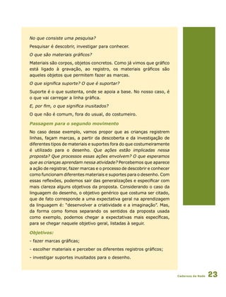Cadernos da Rede 23
No que consiste uma pesquisa?
Pesquisar é descobrir, investigar para conhecer.
O que são materiais gráficos?
Materiais são corpos, objetos concretos. Como já vimos que gráfico
está ligado à gravação, ao registro, os materiais gráficos são
aqueles objetos que permitem fazer as marcas.
O que significa suporte? O que é suportar?
Suporte é o que sustenta, onde se apoia a base. No nosso caso, é
o que vai carregar a linha gráfica.
E, por fim, o que significa inusitados?
O que não é comum, fora do usual, do costumeiro.
Passagem para o segundo movimento
No caso desse exemplo, vamos propor que as crianças registrem
linhas, façam marcas, a partir da descoberta e da investigação de
diferentes tipos de materiais e suportes fora do que costumeiramente
é utilizado para o desenho. Que ações estão implicadas nessa
proposta? Que processos essas ações envolvem? O que esperamos
que as crianças aprendam nessa atividade? Percebemos que aparece
a ação de registrar, fazer marcas e o processo de descobrir e conhecer
como funcionam diferentes materiais e suportes para o desenho. Com
essas reflexões, podemos sair das generalizações e especificar com
mais clareza alguns objetivos da proposta. Considerando o caso da
linguagem do desenho, o objetivo genérico que costuma ser citado,
que de fato corresponde a uma expectativa geral na aprendizagem
da linguagem é: “desenvolver a criatividade e a imaginação”. Mas,
da forma como fomos separando os sentidos da proposta usada
como exemplo, podemos chegar a expectativas mais específicas,
para se chegar naquele objetivo geral, listadas à seguir.
Objetivos:
- fazer marcas gráficas;
- escolher materiais e perceber os diferentes registros gráficos;
- investigar suportes inusitados para o desenho.
 
