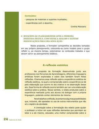 Cadernos da Rede24
Conteúdos:
- pesquisa de materiais e suportes inusitados;
- experiências com o desenho.
Cinthia Manzano
e. Reescrita de planejamentos após a primeira
investida prática, com vistas a avaliar e ajustar
modificações para uma nova ação.
Nesta proposta, o formador compartilha as decisões tomadas
em seu próprio planejamento, colocando-se como modelo para o grupo
refletir e, ao mesmo tempo, sistematizar os conteúdos tratados e que
devem servir ao planejamento didático.
A reflexão estética
Na proposta de formação desenvolvida junto aos
professores nos Percursos de Aprendizagens, diferentes linguagens
artísticas foram exploradas e sobre elas também foram feitas
reflexões. Chamamos essa reflexão sobre a experiência estética de
reflexão estética, na qual a compreensão sobre a experiência se dá
pela elaboração que ocorre no ato criativo e na observação desse
ato. Essa forma de reflexão ocorre também por ser uma elaboração
estética sobre a prática. Nesse sentido, o relato produzido sobre a
experiência realizada junto aos alunos irá dialogar com a própria
linguagem, podendo conter elementos da mesma.
Paratrabalharareflexão,levantamosalgumaspossibilidades
que, inclusive, são apoiadas no uso de outros instrumentos que não
só o registro da atividade.
A orientação sobre a formatação dos relatos pode ajudar
o professor a incluir em suas reflexões elementos que permitam ao
leitor e a ele mesmo, educador, uma melhor compreensão sobre a
 
