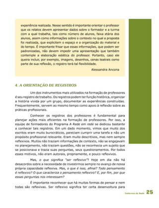 Cadernos da Rede 25
experiência realizada. Nesse sentido é importante orientar o professor
que os relatos devem apresentar dados sobre o formador e a turma
com a qual trabalha, tais como número de alunos, faixa etária dos
alunos, assim como informações sobre o contexto no qual a proposta
foi realizada, que explicitem o espaço e a organização do material e
do tempo. É importante frisar que essas informações, que podem ser
padronizadas, não devem impedir uma apresentação que também
contemple a elaboração estética do professor. Portanto, caso ele
queira incluir, por exemplo, imagens, desenhos, cenas teatrais como
parte de sua reflexão, o registro terá tal flexibilidade.
Alessandra Ancona
4. a Orientação de registros
Um dos instrumentos mais utilizados na formação de professores
é seu registro de trabalho. Os registros podem ter função histórica, organizar
a história vivida por um grupo, documentar as experiências construídas.
Frequentemente, servem ao mesmo tempo como apoio à reflexão sobre as
práticas profissionais.
Conhecer os registros dos professores é fundamental para
planejar ações mais eficientes na formação de professores. Por isso, a
equipe de formadores do Programa A Rede em rede se dedicou bastante
a conhecer tais registros. Em um dado momento, vimos que muito dos
escritos eram muito burocráticos, pareciam cumprir uma tarefa e não um
propósito profissional relevante. Eram muito descritivos, mas nem sempre
reflexivos. Muitos não traziam informações de contexto, não se engajavam
no planejamento, não traziam questões, não se reconhecia um sujeito que
se posicionava e trazia suas perguntas, seus questionamentos. Por todos
esses motivos, não eram autorais, propriamente, e pouco reflexivos.
Mas, o que significa “ser reflexivo”? Hoje em dia não há
desacordos sobre a necessidade de investirmos sempre no avanço de nossa
própria capacidade reflexiva. Mas, o que é isso, afinal? Todo pensamento
é reflexivo? O que caracteriza o pensamento reflexivo? E, por fim, por que
essas perguntas nos interessam?
É importante reconhecer que há muitas formas de pensar e nem
todas são reflexivas. Ser reflexivo significa ter certa desenvoltura para
 
